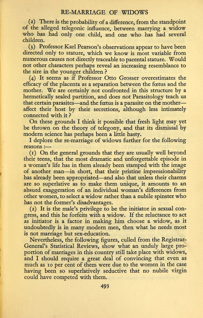 RE-MARRIAGE OF WIDOWS (2) There is the probability of a difference, from the standpoint of the alleged telegonic influence, between marrying a widow who has had only one child, and one who has had several children. (3) Professor Karl Pearson’s observations appear to have been directed only to stature, which we know is most variable from numerous causes not directly traceable to parental stature. Would not other characters perhaps reveal an increasing resemblance to the sire in the younger children ? (4) It seems as if Professor Otto Grosser overestimates the efficacy of the placenta as a separation between the foetus and the mother. We are certainly not confronted in this structure by a hermetically sealed partition, and does not Parasitology teach us that certain parasites—and the foetus is a parasite on the mother— affect their host by their secretions, although less intimately connected with it ? On these grounds I think it possible that fresh light may yet be thrown on the theory of telegony, and that its dismissal by modern science has perhaps been a little hasty. I deplore the re-marriage of widows further for the following reasons :— (1) On the general grounds that they are usually well beyond their teens, that the most dramatic and unforgettable episode in a woman’s life has in them already been stamped with the image of another man—in short, that their pristine impressionability has already been appropriated—and also that unless their charms are so superlative as to make them unique, it amounts to an absurd exaggeration of an individual woman’s differences from other women, to select a widow rather than a nubile spinster who has not the former’s disadvantages. (2) It is the male’s privilege to be the initiator in sexual con gress, and this he forfeits with a widow. If the reluctance to act as initiator is a factor in making him choose a widow, as it undoubtedly is in many modern men, then what he needs most is not marriage but sex-education. Nevertheless, the following figures, culled from the Registrar- General’s Statistical Reviews, show what an unduly large pro portion of marriages in this country still take place with widows, and I should require a great deal of convincing that even as much as 10 per cent of them were due to the women in the case having been so superlatively seductive that no nubile virgin could have competed with them.