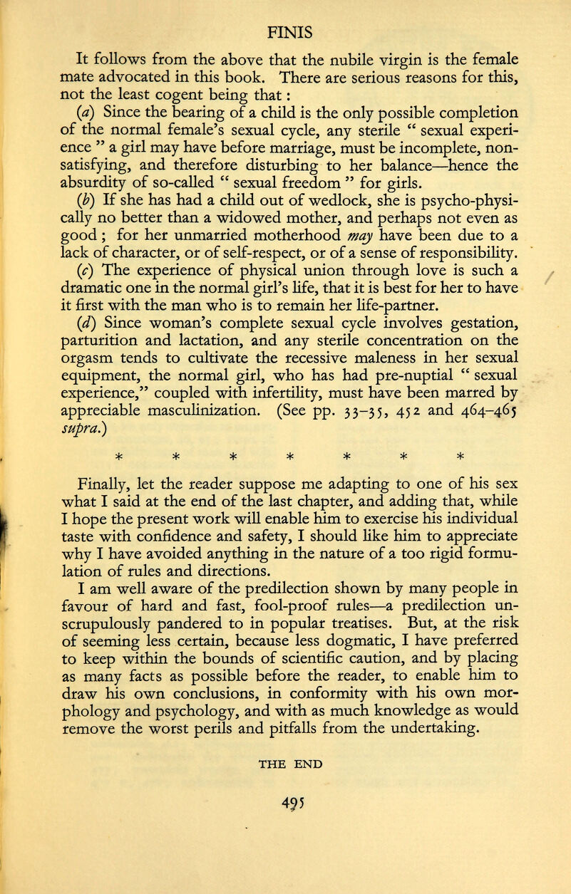 FINIS It follows from the above that the nubile virgin is the female mate advocated in this book. There are serious reasons for this, not the least cogent being that: (a) Since the bearing of a child is the only possible completion of the normal female’s sexual cycle, any sterile “ sexual experi ence ” a girl may have before marriage, must be incomplete, non- satisfying, and therefore disturbing to her balance—hence the absurdity of so-called “ sexual freedom ” for girls. (b) If she has had a child out of wedlock, she is psycho-physi- cally no better than a widowed mother, and perhaps not even as good; for her unmarried motherhood may have been due to a lack of character, or of self-respect, or of a sense of responsibility. (/) The experience of physical union through love is such a dramatic one in the normal girl’s life, that it is best for her to have it first with the man who is to remain her life-partner. ( d ) Since woman’s complete sexual cycle involves gestation, parturition and lactation, and any sterile concentration on the orgasm tends to cultivate the recessive maleness in her sexual equipment, the normal girl, who has had pre-nuptial “ sexual experience,” coupled with infertility, must have been marred by appreciable masculinization. (See pp. 33-35, 452 and 464-465 supra.) ^ s|^ Finally, let the reader suppose me adapting to one of his sex what I said at the end of the last chapter, and adding that, while I hope the present work will enable him to exercise his individual taste with confidence and safety, I should like him to appreciate why I have avoided anything in the nature of a too rigid formu lation of rules and directions. I am well aware of the predilection shown by many people in favour of hard and fast, fool-proof rules—a predilection un scrupulously pandered to in popular treatises. But, at the risk of seeming less certain, because less dogmatic, I have preferred to keep within the bounds of scientific caution, and by placing as many facts as possible before the reader, to enable him to draw his own conclusions, in conformity with his own mor phology and psychology, and with as much knowledge as would remove the worst perils and pitfalls from the undertaking. THE END