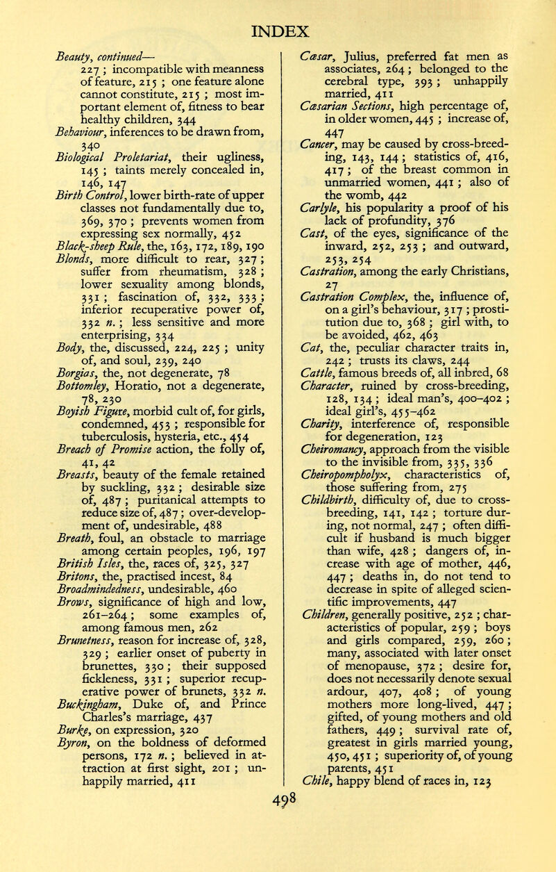 Beauty, continued — 227 ; incompatible with meanness of feature, 215; one feature alone cannot constitute, 215 ; most im portant element of, fitness to bear healthy children, 344 Behaviour, inferences to be drawn from, 34 ° Biological Proletariat, their ugliness, 145 ; taints merely concealed in, 146, 147 Birth Control, lower birth-rate of upper classes not fundamentally due to, 369, 370 ; prevents women from expressing sex normally, 452 Black-sheep Rule, the, 163,172,189,190 Blonds, more difficult to rear, 327 ; suffer from rheumatism, 328 ; lower sexuality among blonds, 331 ; fascination of, 332, 333 ; inferior recuperative power of, 332 n. ; less sensitive and more enterprising, 334 Body, the, discussed, 224, 225 ; unity of, and soul, 239, 240 Borgias, the, not degenerate, 78 Bottomley, Horatio, not a degenerate, 78, 230 Boyish Figure, morbid cult of, for girls, condemned, 45 3 ; responsible for tuberculosis, hysteria, etc., 454 Breach oj Promise action, the folly of, 4 1 . 42 . Breasts, beauty of the female retamed by suckling, 332 ; desirable size of, 487 ; puritanical attempts to reduce size of, 487; over-develop ment of, undesirable, 488 Breath, foul, an obstacle to marriage among certain peoples, 196, 197 British Isles, the, races of, 323, 327 Britons, the, practised incest, 84 Broadmindedness, undesirable, 460 Brows, significance of high and low, 261-264 5 some examples of, among famous men, 262 Brunetness, reason for increase of, 328, 329 ; earlier onset of puberty in brunettes, 330; their supposed fickleness, 331 ; superior recup erative power of brunets, 332 n. Buckingham, Duke of, and Prince Charles’s marriage, 437 Burke, on expression, 320 Byron, on the boldness of deformed persons, 172 n.; believed in at traction at first sight, 201 ; un happily married, 4x1 Ccesar, Julius, preferred fat men as associates, 264 ; belonged to the cerebral type, 393 ; unhappily married, 41 x Ccesarian Sections, high percentage of, in older women, 445 ; increase of, 447 Cancer, may be caused by cross-breed ing, 143, 144 ; statistics of, 416, 417; of the breast common in unmarried women, 441 ; also of the womb, 442 Carlyle, his popularity a proof of his lack of profundity, 376 Cast, of the eyes, significance of the inward, 252, 253 ; and outward, 253.254 . . Castration, among the early Christians, 27 Castration Complex, the, influence of, on a girl’s behaviour, 317; prosti tution due to, 368 ; girl with, to be avoided, 462, 463 Cat, the, peculiar character traits in, 242 ; trusts its claws, 244 Cattle, famous breeds of, all inbred, 68 Character, ruined by cross-breeding, 128, 134 ; ideal man’s, 400-402 ; ideal girl’s, 455-462 Charity, interference of, responsible for degeneration, 123 Cheiromancy, approach from the visible to the invisible from, 335, 336 Cheiropompholyx, characteristics of, those suffering from, 275 Childbirth, difficulty of, due to cross breeding, 141, 142 ; torture dur ing, not normal, 247 ; often diffi cult if husband is much bigger than wife, 428 ; dangers of, in crease with age of mother, 446, 447 ; deaths in, do not tend to decrease in spite of alleged scien tific improvements, 447 Children, generally positive, 252 ; char acteristics of popular, 259 ; boys and girls compared, 259, 260; many, associated with later onset of menopause, 372 ; desire for, does not necessarily denote sexual ardour, 407, 408 ; of young mothers more long-lived, 447 ; gifted, of young mothers and old fathers, 449; survival rate of, greatest in girls married young, 450,451 ; superiority of, of young parents, 451 Chile, happy blend of races in, 123 498