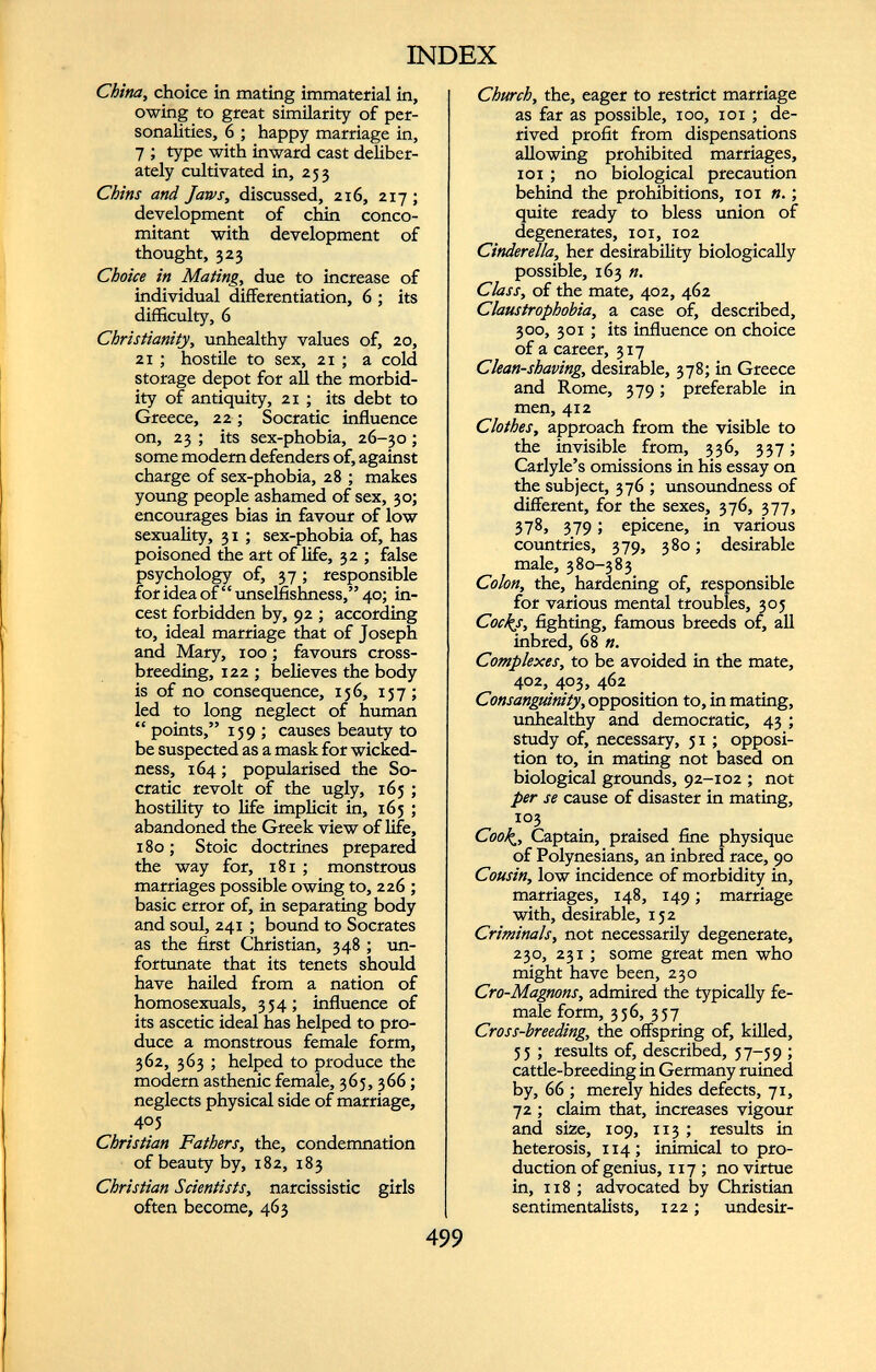 China, choice in mating immaterial in, owing to great similarity of per sonalities, 6 ; happy marriage in, 7 ; type with inward cast deliber ately cultivated in, 253 Chins and Jaws, discussed, 216, 217 ; development of chin conco mitant with development of thought, 323 Choice in Mating, due to increase of individual differentiation, 6 ; its difficulty, 6 Christianity, unhealthy values of, 20, 21 ; hostile to sex, 21 ; a cold storage depot for all the morbid ity of antiquity, 21 ; its debt to Greece, 22; Socratic influence on, 23 ; its sex-phobia, 26-30; some modern defenders of, against charge of sex-phobia, 28 ; makes young people ashamed of sex, 30; encourages bias in favour of low sexuality, 31 ; sex-phobia of, has poisoned the art of life, 32 ; false psychology of, 37; responsible for idea of ‘ ‘ unselfishness,’ ’ 40; in cest forbidden by, 92 ; according to, ideal marriage that of Joseph and Mary, 100; favours cross breeding, 122 ; believes the body is of no consequence, 156, 157; led to long neglect of human “ points,” 159 ; causes beauty to be suspected as a mask for wicked ness, 164 ; popularised the So cratic revolt of the ugly, 165 ; hostility to life implicit in, 165 ; abandoned the Greek view of life, 180; Stoic doctrines prepared the way for, 181 ; monstrous marriages possible owing to, 226 ; basic error of, in separating body and soul, 241 ; bound to Socrates as the first Christian, 348 ; un fortunate that its tenets should have hailed from a nation of homosexuals, 354; influence of its ascetic ideal has helped to pro duce a monstrous female form, 362, 363 ; helped to produce the modern asthenic female, 365, 366; neglects physical side of marriage, 405 Christian Fathers, the, condemnation of beauty by, 182, 183 Christian Scientists, narcissistic girls often become, 463 Church, the, eager to restrict marriage as far as possible, 100, xoi ; de rived profit from dispensations allowing prohibited marriages, 101 ; no biological precaution behind the prohibitions, 101 n. ; quite ready to bless union of degenerates, 101, 102 Cinderella, her desirability biologically possible, 163 n. Class, of the mate, 402, 462 Claustrophobia, a case of, described, 300, 301 ; its influence on choice of a career, 317 Clean-shaving, desirable, 378; in Greece and Rome, 379 ; preferable in men, 412 Clothes, approach from the visible to the invisible from, 336, 337; Carlyle’s omissions in his essay on the subject, 376 ; unsoundness of different, for the sexes, 376, 377, 378, 379 ; epicene, in various countries, 379, 380 ; desirable male, 380-383 Colon, the, hardening of, responsible for various mental troubles, 305 Cocks, fighting, famous breeds of, all inbred, 68 ». Complexes, to be avoided in the mate, 402, 403, 462 Consanguinity, opposition to, in mating, unhealthy and democratic, 43 ; study of, necessary, 31 ; opposi tion to, in mating not based on biological grounds, 92-102 ; not per se cause of disaster in mating, 103 Cook, Captain, praised fine physique of Polynesians, an inbred race, 90 Cousin, low incidence of morbidity in, marriages, 148, 149 ; marriage with, desirable, 152 Criminals, not necessarily degenerate, 230, 231 ; some great men who might have been, 230 Cro-Magnons, admired the typically fe male form, 356, 357 Cross-breeding, the offspring of, killed, 55 ; results of, described, 37-59 ; cattle-breeding in Germany ruined by, 66 ; merely hides defects, 71, 72 ; claim that, increases vigour and size, 109, 113 ; results in heterosis, 114; inimical to pro duction of genius, 117 ; no virtue in, 118 ; advocated by Christian sentimentalists, 122 ; undesir-