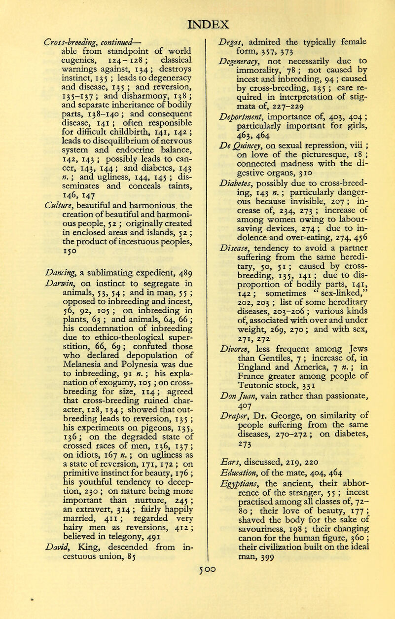 Cross-breeding, continued — able from standpoint of world eugenics, 124-128 ; classical warnings against, 134; destroys instinct, 135; leads to degeneracy and disease, 135 ; and reversion, 135-137 ; and disharmony, 138 ; and separate inheritance of bodily parts, 138-140; and consequent disease, 141 ; often responsible for difficult childbirth, 141, 142 ; leads to disequilibrium of nervous system and endocrine balance, 142, 143 ; possibly leads to can cer, 143, 144 ; and diabetes, 143 n. ; and ugliness, 144, 143 ; dis seminates and conceals taints, 146, 147 Culture, beautiful and harmonious, the creation of beautiful and harmoni ous people, 5 2 ; originally created in enclosed areas and islands, 52 ; the product of incestuous peoples, 150 Dancing, a sublimating expedient, 489 Darwin, on instinct to segregate in animals, 33, 54 ; and in man, 35 ; opposed to inbreeding and incest, 56, 92, 105 ; on inbreeding in plants, 63 ; and animals, 64, 66 ; his condemnation of inbreeding due to ethico-theological super stition, 66, 69 ; confuted those who declared depopulation of Melanesia and Polynesia was due to inbreeding, 91 «.; his expla nation of exogamy, 105 ; on cross breeding for size, 114; agreed that cross-breeding ruined char acter, 128, 134 ; showed that out- breeding leads to reversion, 135; his experiments on pigeons, 135, 136; on the degraded state of crossed races of men, 136, 137; on idiots, 167 n.; on ugliness as a state of reversion, 171, 172 ; on primitive instinct for beauty, 176 ; his youthful tendency to decep tion, 230 ; on nature being more important than nurture, 245 ; an extravert, 314; fairly happily married, 411 ; regarded very hairy men as reversions, 412; believed in telegony, 491 David, King, descended from in cestuous union, 85 Degas, admired the typically female form, 337, 373 Degeneracy, not necessarily due to immorality, 78 ; not caused by incest and inbreeding, 94 ; caused by cross-breeding, 135 ; care re quired in interpretation of stig mata of, 227-229 Deportment, importance of, 403, 404 ; particularly important for girls, 463, 464 De Quincey, on sexual repression, viii ; on love of the picturesque, 18 ; connected madness with the di gestive organs, 310 Diabetes, possibly due to cross-breed ing, 143 ; particularly danger ous because invisible, 207 ; in crease of, 234, 273 ; increase of among women owing to labour- saving devices, 274; due to in dolence and over-eating, 274, 456 Disease, tendency to avoid a partner suffering from the same heredi tary, 50, 31 ; caused by cross breeding, 133, 141 ; due to dis proportion of bodily parts, 141, 142 ; sometimes “ sex-linked,” 202, 203 ; list of some hereditary diseases, 203-206 ; various kinds of, associated with over and under weight, 269, 270 ; and with sex, 271, 272 Divorce, less frequent among Jews than Gentiles, 7 ; increase of, in England and America, 7 n. ; in France greater among people of Teutonic stock, 331 Don Juan, vain rather than passionate, 407 Draper, Dr. George, on similarity of people suffering from the same diseases, 270-272 ; on diabetes, 273 Ears, discussed, 219, 220 Education, of the mate, 404, 464 Egyptians, the ancient, their abhor rence of the stranger, 3 5 ; incest practised among all classes of, 72- 80 ; their love of beauty, 177 ; shaved the body for the sake of savouriness, 198 ; their changing canon for the human figure, 360 ; their civilization built on the ideal man, 399