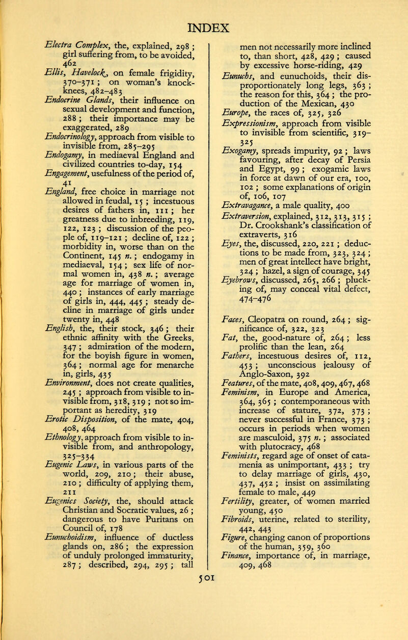 Electra Complex, the, explained, 298 ; girl suffering from, to be avoided, 462 Ellis, Havelock^, on female frigidity, 370-37 1 5 on woman’s knock- knees, 482-483 Endocrine Glands, their influence on sexual development and function, 288 ; their importance may be exaggerated, 289 Endocrinology, approach from visible to invisible from, 285-295 Endogamy, in mediaeval England and civilized countries to-day, 154 Engagement, usefulness of the period of, 4 i England, free choice in marriage not allowed in feudal, 15 ; incestuous desires of fathers in, 111 ; her greatness due to inbreeding, 119, 122, 123 ; discussion of the peo ple of, 119-121 ; decline of, 122 ; morbidity in, worse than on the Continent, 145 n.; endogamy in mediaeval, 154; sex life of nor mal women in, 438 n.; average age for marriage of women in, 440 ; instances of early marriage of girls in, 444, 445 ; steady de cline in marriage of girls under twenty in, 448 English, the, their stock, 346; their ethnic affinity with the Greeks, 347 ; admiration of the modern, for the boyish figure in women, 364; normal age for menarche in, girls, 435 Environment, does not create qualities, 245 ; approach from visible to in visible from, 318,319; not so im portant as heredity, 319 Erotic Disposition, of the mate, 404, 408, 464 Ethnology, approach from visible to in visible from, and anthropology, 325-334 Eugenic Laws, in various parts of the world, 209, 210; their abuse, 210 ; difficulty of applying them, 211 Eugenics Society, the, should attack Christian and Socratic values, 26 ; dangerous to have Puritans on Council of, 178 Eunuchoidism, influence of ductless glands on, 286 ; the expression of unduly prolonged immaturity, 287; described, 294, 295 ; tall men not necessarily more inclined to, than short, 428, 429 ; caused by excessive horse-riding, 429 Eunuchs, and eunuchoids, their dis proportionately long legs, 363 ; the reason for this, 364 ; the pro duction of the Mexican, 430 Europe, the races of, 325, 326 Expressionism, approach from visible to invisible from scientific, 319— 325 Exogamy, spreads impurity, 92 ; laws favouring, after decay of Persia and Egypt, 99 ; exogamie laws in force at dawn of our era, 100, 102 ; some explanations of origin of, 106, 107 Extravagance, a male quality, 400 Extraversión, explained, 312, 313, 315 ; Dr. Crookshank’s classification of extra verts, 316 Eyes, the, discussed, 220, 221 ; deduc tions to be made from, 323, 324 ; men of great intellect have bright, 324 ; hazel, a sign of courage, 345 Eyebrows, discussed, 265, 266 ; pluck ing of, may conceal vital defect, 474-476 Faces, Cleopatra on round, 264 ; sig nificance of, 322, 323 Fat, the, good-nature of, 264 ; less prolific than the lean, 264 Fathers, incestuous desires of, 112, 453 ; unconscious jealousy of Anglo-Saxon, 392 Features, of the mate, 408,409,467,468 Feminism, in Europe and America, 364, 365 ; contemporaneous with increase of stature, 372, 373 ; never successful in France, 373 ; occurs in periods when women are masculoid, 375 n. ; associated with plutocracy, 468 Feminists, regard age of onset of cata menia as unimportant, 433 ; try to delay marriage of girls, 430, 437, 452 ; insist on assimilating female to male, 449 Fertility, greater, of women married young, 450 Fibroids, uterine, related to sterility, 442, 443 Figure, changing canon of proportions of the human, 359, 360 Finance, importance of, in marriage, 409, 468