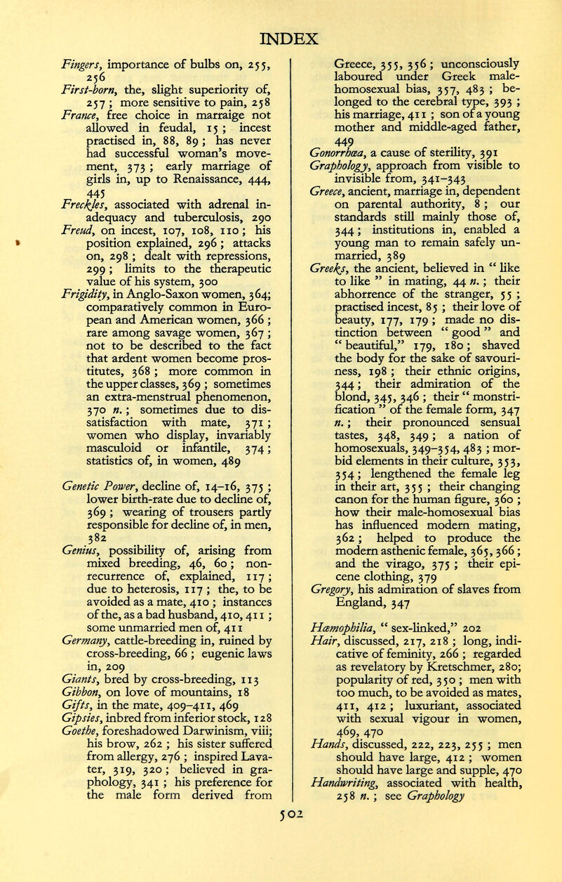 Fingers, importance of bulbs on, 255, 256 First-born, the, slight superiority of, 257 ; more sensitive to pain, 258 France, free choice in marraige not allowed in feudal, 15 ; incest practised in, 88, 89 ; has never had successful woman’s move ment, 373 ; early marriage of girls in, up to Renaissance, 444, 445 Freckles, associated with adrenal in adequacy and tuberculosis, 290 Freud, on incest, 107, 108, no; his position explained, 296 ; attacks on, 298 ; dealt with repressions, 299; limits to the therapeutic value of his system, 300 Frigidity, in Anglo-Saxon women, 364; comparatively common in Euro pean and American women, 366 ; rare among savage women, 367 ; not to be described to the fact that ardent women become pros titutes, 368 ; more common in the upper classes, 369 ; sometimes an extra-menstrual phenomenon, 370 n. ; sometimes due to dis satisfaction with mate, 371 ; women who display, invariably masculoid or infantile, 374; statistics of, in women, 489 Genetic Power, decline of, 14-16, 375 ; lower birth-rate due to decline of, 369 ; wearing of trousers pardy responsible for decline of, in men, 382 Genius, possibility of, arising from mixed breeding, 46, 60; non recurrence of, explained, 117 ; due to heterosis, 117 ; the, to be avoided as a mate, 410 ; instances of the, as a bad husband, 410,411 ; some unmarried men of, 41 x Germany, cattle-breeding in, ruined by cross-breeding, 66 ; eugenic laws in, 209 Giants, bred by cross-breeding, 113 Gibbon, on love of mountains, 18 Gifts, in the mate, 409-411, 469 Gipsies, inbred from inferior stock, 128 Goethe, foreshadowed Darwinism, viii; his brow, 262 ; his sister suffered from allergy, 276 ; inspired Lava- ter, 319, 320; believed in gra phology, 341 ; his preference for the male form derived from Greece, 355, 356 ; unconsciously laboured under Greek male- homosexual bias, 357, 483 ; be longed to the cerebral type, 393 ; his marriage, 411 ; son of a young mother and middle-aged father, 449 Gonorrhœa, a cause of sterility, 391 Graphology, approach from visible to invisible from, 341-343 Greece, ancient, marriage in, dependent on parental authority, 8 ; our standards still mainly those of, 344 ; institutions in, enabled a young man to remain safely un married, 389 Greeks, the ancient, believed in “ like to like ” in mating, 44 n. ; their abhorrence of the stranger, 55 ; practised incest, 85 ; their love of beauty, 177, 179 ; made no dis tinction between “ good ” and “beautiful,” 179, 180; shaved the body for the sake of savouri- ness, 198 ; their ethnic origins, 344 ; their admiration of the blond, 345, 346 ; their “ monstri- fication ” of the female form, 347 n. ; their pronounced sensual tastes, 348, 349 ; a nation of homosexuals, 349-334, 483 ; mor bid elements in their culture, 353, 354; lengthened the female leg in their art, 3 3 3 ; their changing canon for the human figure, 360 ; how their male-homosexual bias has influenced modem mating, 362 ; helped to produce the modern asthenic female, 363, 366 ; and the virago, 375 ; their epi cene clothing, 379 Gregory, his admiration of slaves from England, 347 Hemophilia, “ sex-linked,” 202 Hair, discussed, 217, 218 ; long, indi cative of feminity, 266 ; regarded as revelatory by Kretschmer, 280; popularity of red, 350 ; men with too much, to be avoided as mates, 411, 412 ; luxuriant, associated with sexual vigour in women, 469, 470 Hands, discussed, 222, 223, 253 ; men should have large, 412 ; women should have large and supple, 470 Handwriting, associated with health, 258 я. ; see Graphology