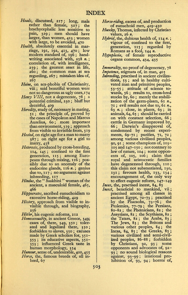Heads, discussed, 217 ; long, male rather than female, 327; the brachycephalic less sensitive to pain, 329; men should have larger, than women, 413 ; women with large, to be avoided, 470 Health, absolutely essential in mar riage, 191, 192, 413, 470; low modern standard of, 196 ; hand writing associated with, 258 n .; correlation of, with intelligence, 259; the greatest asset in life, 260; the common man at sea regarding, 267 ; mistaken idea of, 267 Heine, on sex-phobia of Christianity, viii; said beautiful women were not so dangerous as ugly ones, 174 Henry VIII, not a degenerate, 78 ; a potential criminal, 230 ; bluff but deceitful, 409 Heredity, study of, necessary in mating, 51 ; the principle of, proved by the cases of Napoleon and Marcus Aurelius, 60; more important than environment, 319 ; approach from visible to invisible from, 319 Hesiod, on right age for a man to marry 387 ; on right age for a girl to marry, 438 Heterosis, produced by cross-breeding, 114, 145 ; confined to the first generation, 115 ; among Euro peans through mixing, 116 ; pos sibly due to an anomaly of the endocrine glands, 116 n.; genius due to, 117 ; no argument against inbreeding, 117 Hindus, the “ Saakhini ” woman of the ancient, a masculoid female, 465, 466 Hippocrates, ascribed eunuchoidism to excessive horse-riding, 429 History, approach from visible to in visible through, and biography, 256 Hitler, his eugenic reforms, 212 Homosexuality, in ancient Greece, 349; cases of, there, 349, 350; toler ated and legalized there, 350; forbidden to slaves, 350; excuses made by Greek scholars for, 351- 333 ; its educative aspects, 351- 353 ; influenced Greek taste in human morphology, 334 Humour, sense of, undesirable, 400,43 5 Horse, the, famous breeds of, all in- bred, 67 Horse-riding, excess of, and production of eunuchoid men, 429-430 Huxley, Thomas, infected by Christian values, 26 n. Hybrid, the, dubious health of, 114 n. ; vigour of, confined to the first, generation, 115 ; regarded by Romans as a fool, 144 n. Hypoplasia, of female reproductive organs common, 434, 433 Immorality, no proof of degeneracy, 78 Impotence, stigmata of, in man, 405 Inbreeding, practised in ancient civiliza tions, 33 ; and in healthy culti vated man and primitive peoples, 33-53 ; attitude of science to wards, 56 ; results to, cross-bred stocks by, 60 ; merely the stabili zation of the germ-plasm, 61 n., 71 ; evil results not due to, 61 n., 63 n. ; close, in plants, 63 ; in animals, 64,65 ; should be carried on with constant selection, 66 ; catttle in Germany improved by, 66 ; Darwin’s disapproval of, condemned by recent experi ments, 69-71 ; purifies, 71, 72 ; among various civilized peoples, 90, 91 ; some champions of, юз- 105 and 147-150 ; not contrary to law of nature, 104 ; some oppon ents of, 105, 106 ; claim that royal and aristocratic families have degenerated through, no; this claim not substantiated, 130, 131 ; favours health, 133, 134; encouragement of, the only way to effect eugenic reform, 147-149 Incas, the, practised incest, 84, 85 Incest, beneficial to mankind, vii ; practised among all classes in ancient Egypt, 72-73 ; practised by the Pharaohs, 73-76 ; the Ptolemies, 77-79 ; the Persians, 80-82 ; the Phoenicians, 82 ; the Assyrians, 82 ; the Scythians, 82 ; the Tatars, 82 ; the Arabs, 83 ; The Jews, 83 ; the Britons and various other peoples, 84 ; the Incas, 84, 85 ; the Greeks, 83 ; various civilized and semi-civil ized peoples, 86-88 ; forbidden by Christians, 92, 93 ; some opponents and advocates of, 92- 93 ; no sound biological reasons against, 93-99 ; irrational pro hibition of, 93, 94 ; horror of,