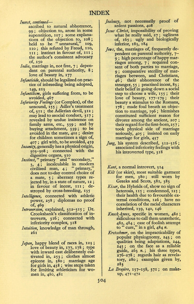 Incest, continued — ascribed to natural abhorrence, 99 ; objection to, arose in some superstition, 107 ; some explana tions of the objection to, 108 ; held to be “ unnatural,” 109, no ; this refuted by Freud, no, in ; instinct in favour of, in ; the author’s consistent advocacy of, 150 India, marriage in, not free, 7 ; depen dent on parental authority, 8 ; love of beauty in, 177 Infanticide, should be legalized on prac tice of inbreeding being adopted, 149, 213 Infantilism, girls suffering from, to be avoided, 467 Inferiority Feelings (or Complex), of the unsound, 15 5 ; Adler’s treatment of, 311 ; the Adlerian devil, 312 ; may lead to asocial conduct, 317 ; revealed by undue insistence on family arms, etc., 339 ; and by buying attachment, 339 ; to be avoided in the mate, 402 ; desire for children sometimes a sign of, 407 ; girl with, to be avoided, 459 Insanity, generally has a physical origin, 303-308 ; connected with the digestive organs, 310 Instinct, “ primary ” and “ secondary,” 3, 4 ; incalculable in modern civilized man, 4 ; “ primary,” does not to-day control choice of a mate, 5 ; aberrant types re jected by, in a state of nature, 12 ; in favour of incest, 111 ; de stroyed by cross-breeding, 135 Intelligence , connected with athletic power, 258 ; diplomas no proof of, 469 Introversion, explained, 312-315 ; Dr. Crookshank’s classification of in troverts, 316; connected with inferiority complex, 318 Intuition, knowledge of man through, 261 Japan, happy blend of races in, 123 ; love of beauty in, 177, 178 ; type with inward cast deliberately cul tivated in, 253 ; clothes almost epicene in, 380 ; marriage age for girls in, 438 ; wise steps taken for limiting athleticism for wo men in, 480, 481 Jealousy, not necessarily proof of ardent passions, 408 Jesus Christ, impossibility of proving what he really said, 27 ; ugliness of, 165 ; ugly and biologically inferior, 183, 184 Jews, the, marriages of, frequently de pendent on parental authority, 7- 9 ; high percentage of happy mar riages among, 7 ; required con sent of both parties to marriage, 9 ; comparative sterility of mar riages between, and Christians, 46; their abhorrence of the stranger, 5 5 ; practised incest, 8 3 ; their belief in going down a social step to choose a wife, 155; their love of beauty, 177-179 ; their beauty a stimulus to the Romans, 178 ; made foul breath an objec tion to marriage, 196 ; blemishes constituted sufficient reason for divorce among the ancient, 207 ; their regard for the first-born, 257 ; took physical side of marriage seriously, 405 ; insisted on early marriage for girls, 437 Jung, his system described, 312-316; associated inferiority feelings with his introverted type, 318 Kant, a normal introvert, 314 Kilt (or skirt), most suitable garment for men, 380; still worn by Greeks and Scots, 381, 383 Kisar, the Hybrids of, show no sign of heterosis, 115 ; condemned, 125 ; their health due to favourable ex ternal conditions, 126 ; have no correlation of the racial characters inherited, 139, 140, 146 Knockyknees, specific in women, 482 ; ridiculous to call them unæsthetic, 482, 484 ; case of foolish attempt to “ cure,” in a girl, 484 «. Kretschmer, on the impracticability of popular physiognomy, 243 ; on qualities being adaptations, 244, 243 ; on the face as a reliable guide, 263 n. ; his three types, 276-278 ; regards hair as revela tory, 280 ; examples given by, 283 La Bruyère, 157-158, 371 ; on make up, 47 I- 47 2