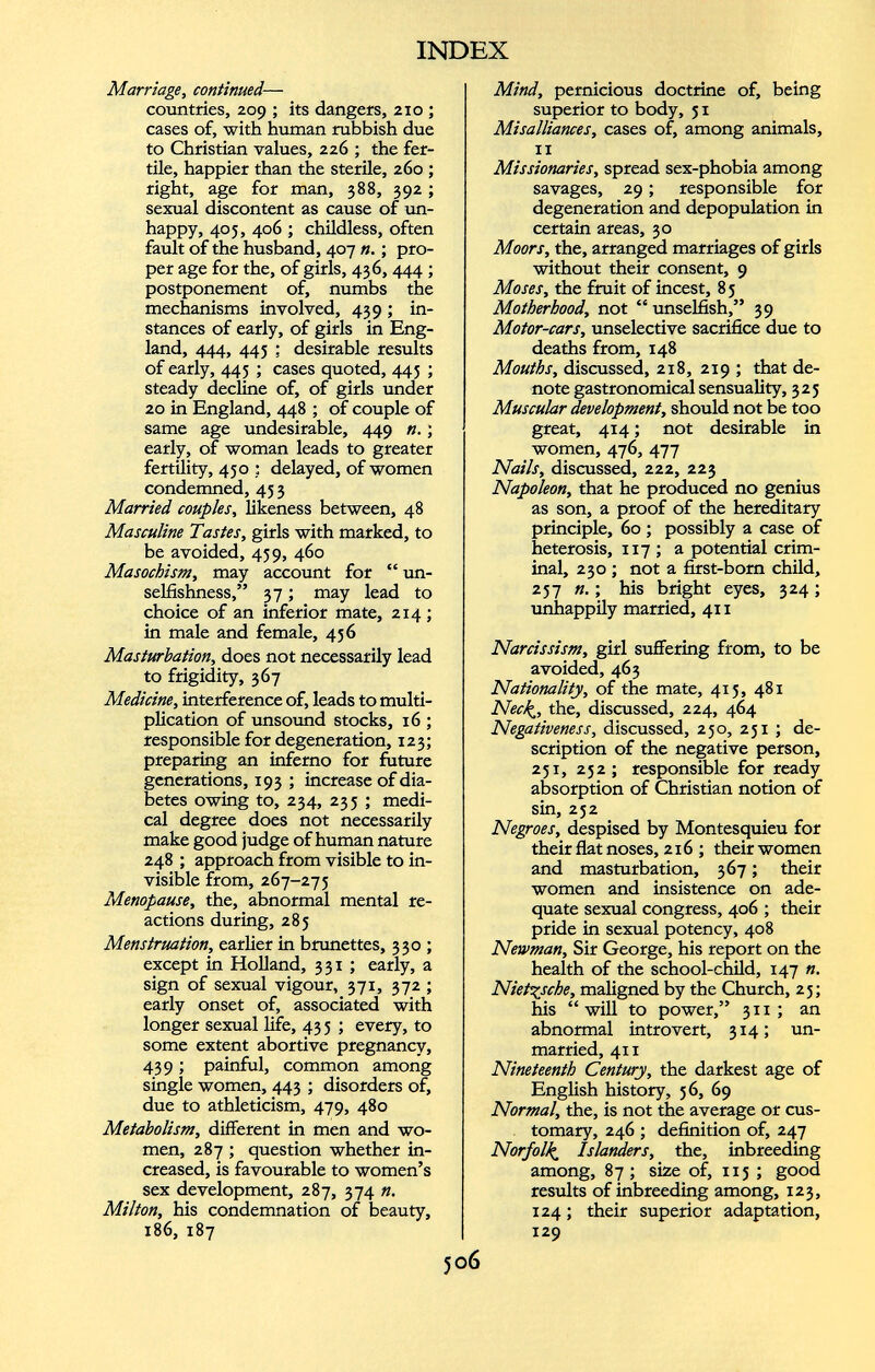 Marriage, continued — countries, 209 ; its dangers, 210 ; cases of, with human rubbish due to Christian values, 226 ; the fer tile, happier than the sterile, 260 ; right, age for man, 388, 392; sexual discontent as cause of un happy, 405, 406 ; childless, often fault of the husband, 407 n. ; pro per age for the, of girls, 436, 444 ; postponement of, numbs the mechanisms involved, 439 ; in stances of early, of girls in Eng land, 444, 445 : desirable results of early, 445 ; cases quoted, 445 ; steady decline of, of girls under 20 in England, 448 ; of couple of same age undesirable, 449 n. ; early, of woman leads to greater fertility, 450 ; delayed, of women condemned, 43 3 Married couples, likeness between, 48 Masculine Tastes, girls with marked, to be avoided, 439, 460 Masochism, may account for “ un selfishness,” 37; may lead to choice of an inferior mate, 214 ; in male and female, 436 Masturbation, does not necessarily lead to frigidity, 367 Medicine, interference of, leads to multi plication of unsound stocks, 16 ; responsible for degeneration, 123; preparing an inferno for future generations, 193 ; increase of dia betes owing to, 234, 233 ; medi cal degree does not necessarily make good judge of human nature 248 ; approach from visible to in visible from, 267-273 Menopause, the, abnormal mental re actions during, 285 Menstruation, earlier in brunettes, 330 ; except in Holland, 331 ; early, a sign of sexual vigour, 371, 372 ; early onset of, associated with longer sexual life, 43 5 ; every, to some extent abortive pregnancy, 439; painful, common among single women, 443 ; disorders of, due to athleticism, 479, 480 Metabolism, different in men and wo men, 287 ; question whether in creased, is favourable to women’s sex development, 287, 374 n. Milton, his condemnation of beauty, 186, 187 Mind, pernicious doctrine of, being superior to body, 31 Misalliances, cases of, among animals, 11 Missionaries, spread sex-phobia among savages, 29 ; responsible for degeneration and depopulation in certain areas, 30 Moors, the, arranged marriages of girls without their consent, 9 Moses, the fruit of incest, 83 Motherhood, not “unselfish,” 39 Motor-cars, unselective sacrifice due to deaths from, 148 Mouths, discussed, 218, 219 ; that de note gastronomical sensuality, 325 Muscular development, should not be too great, 414 ; not desirable in women, 476, 477 Nails, discussed, 222, 223 Napoleon, that he produced no genius as son, a proof of the hereditary principle, 60 ; possibly a case of heterosis, 117 ; a potential crim inal, 230 ; not a first-born child, 257 ». ; his bright eyes, 324 ; unhappily married, 411 Narcissism, girl suffering from, to be avoided, 463 Nationality, of the mate, 413, 481 Ned », the, discussed, 224, 464 Negativeness, discussed, 250, 231 ; de scription of the negative person, 231, 232; responsible for ready absorption of Christian notion of sin, 232 Negroes, despised by Montesquieu for their flat noses, 216 ; their women and masturbation, 367 ; their women and insistence on ade quate sexual congress, 406 ; their pride in sexual potency, 408 Newman, Sir George, his report on the health of the school-child, 147 ». Nietzsche, maligned by the Church, 23; his “will to power,” 311 ; an abnormal introvert, 314; un married, 411 Nineteenth Century, the darkest age of English history, 56, 69 Normal, the, is not the average or cus tomary, 246 ; definition of, 247 Norfolk Islanders, the, inbreeding among, 87; size of, 115 ; good results of inbreeding among, 123, 124 ; their superior adaptation, 129