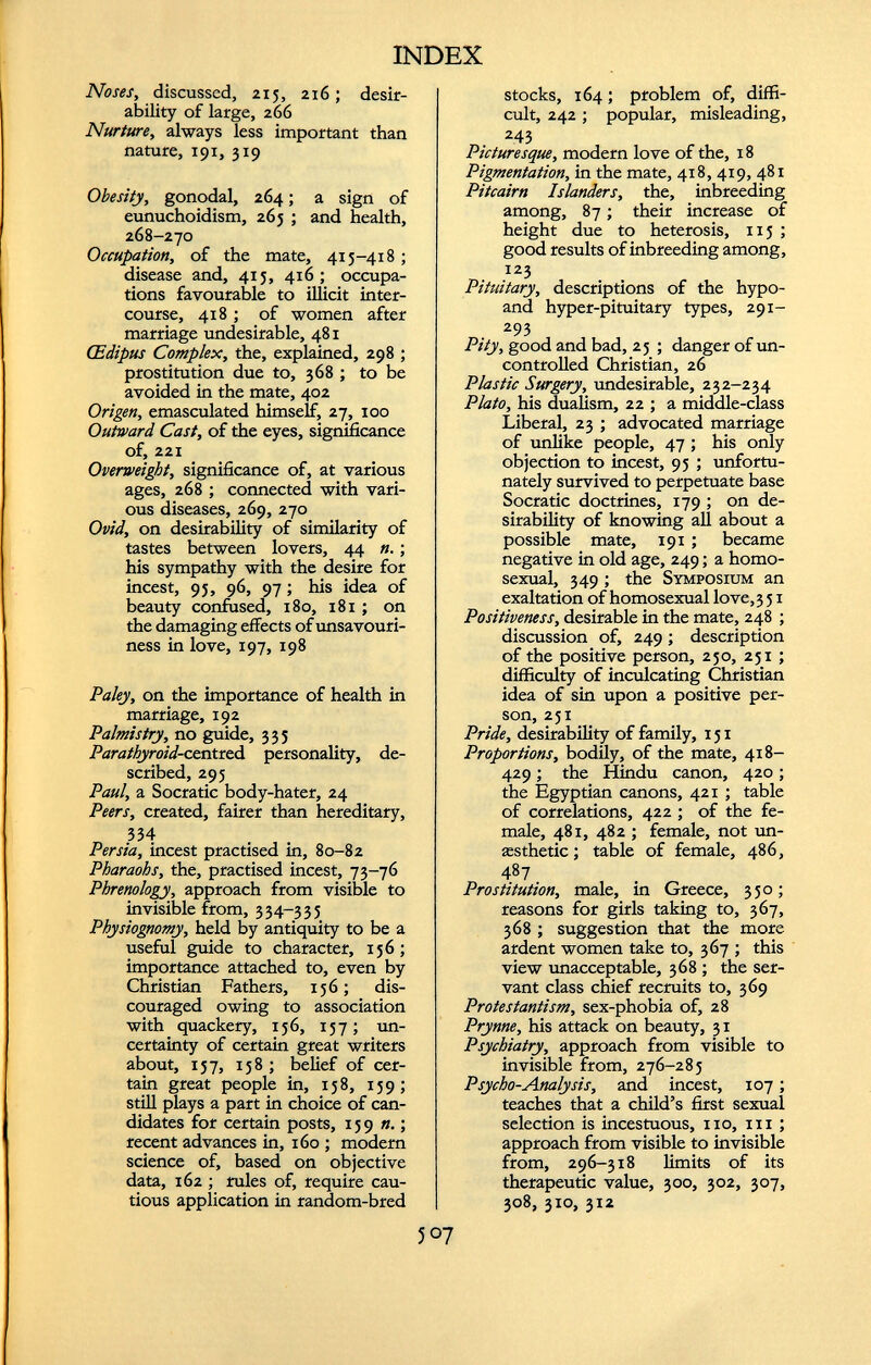 Noses, discussed, 215, 216; desir ability of large, 266 Nurture, always less important than nature, 191, 319 Obesity, gonodal, 264; a sign of eunuchoidism, 265 ; and health, 268-270 Occupation, of the mate, 415-418 ; disease and, 415, 416; occupa tions favourable to illicit inter course, 418 ; of women after marriage undesirable, 481 CEdipus Complex, the, explained, 298 ; prostitution due to, 368 ; to be avoided in the mate, 402 Origen, emasculated himself, 27, 100 Outward Cast, of the eyes, significance of, 221 Overweight, significance of, at various ages, 268 ; connected with vari ous diseases, 269, 270 Ovid, on desirability of similarity of tastes between lovers, 44 n. ; his sympathy with the desire for incest, 95, 96, 97; his idea of beauty confused, 180, 181 ; on the damaging effects of unsavouri- ness in love, 197, 198 Paley, on the importance of health in marriage, 192 Palmistry, no guide, 335 Parathyroid-centred personality, de scribed, 295 Paul, a Socratic body-hater, 24 Peers, created, fairer than hereditary, 334 Persia, incest practised in, 80-82 Pharaohs, the, practised incest, 73-76 Phrenology, approach from visible to invisible from, 334-335 Physiognomy, held by antiquity to be a useful guide to character, 156; importance attached to, even by Christian Fathers, 156; dis couraged owing to association with quackery, 156, 157; un certainty of certain great writers about, 157, 158 ; belief of cer tain great people in, 158, 159; still plays a part in choice of can didates for certain posts, 159 n .; recent advances in, 160 ; modern science of, based on objective data, 162 ; rules of, require cau tious application in random-bred stocks, 164; problem of, diffi cult, 242; popular, misleading, 243 Picturesque, modern love of the, 18 Pigmentation, in the mate, 418, 419, 481 Pitcairn Islanders, the, inbreeding among, 87; their increase of height due to heterosis, 115 ; good results of inbreeding among, 123 Pituitary, descriptions of the hypo- and hyper-pituitary types, 291- 293 Pity, good and bad, 25 ; danger of un controlled Christian, 26 Plastic Surgery, undesirable, 232-234 Plato, his dualism, 22 ; a middle-class Liberal, 23 ; advocated marriage of unlike people, 47 ; his only objection to incest, 95 ; unfortu nately survived to perpetuate base Socratic doctrines, 179 ; on de sirability of knowing all about a possible mate, 191 ; became negative in old age, 249; a homo sexual, 349 ; the Symposium an exaltation of homosexual love, 3 51 Positiveness, desirable in the mate, 248 ; discussion of, 249; description of the positive person, 250, 251 ; difficulty of inculcating Christian idea of sin upon a positive per son, 251 Pride, desirability of family, 151 Proportions, bodily, of the mate, 418- 429; the Hindu canon, 420 ; the Egyptian canons, 421 ; table of correlations, 422 ; of the fe male, 481, 482 ; female, not un- aesthetic; table of female, 486, 487 Prostitution, male, in Greece, 350; reasons for girls taking to, 367, 368 ; suggestion that the more ardent women take to, 367 ; this view unacceptable, 368 ; the ser vant class chief recruits to, 369 Protestantism, sex-phobia of, 28 Prynne, his attack on beauty, 31 Psychiatry, approach from visible to invisible from, 276-285 Psycho-Analysis, and incest, 107; teaches that a child’s first sexual selection is incestuous, no, in ; approach from visible to invisible from, 296-318 limits of its therapeutic value, 300, 302, 307, 308, 310, 312