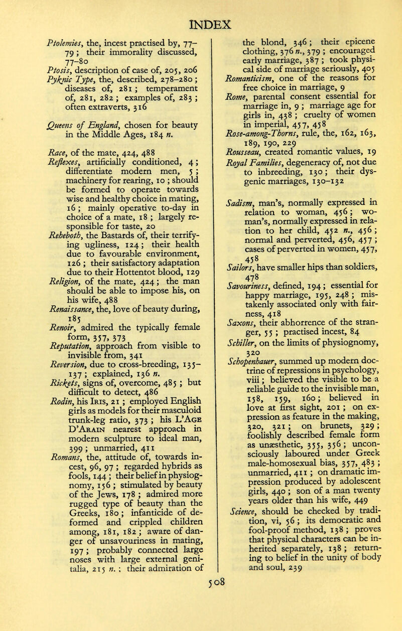 Ptolemies, the, incest practised by, 77- 79 ; their immorality discussed, 77-80 Ptosis, description of case of, 205, 206 Pyknic Type, the, described, 278-280; diseases of, 281 ; temperament of, 281, 282 ; examples of, 283 ; often extra verts, 316 Queens of England, chosen for beauty in the Middle Ages, 184 n. Race, of the mate, 424, 488 Reflexes, artificially conditioned, 4; differentiate modern men, 5 ; machinery for rearing, 10 ; should be formed to operate towards wise and healthy choice in mating, 16 ; mainly operative to-day in choice of a mate, 18 ; largely re sponsible for taste, 20 Reheboth, the Bastards of, their terrify ing ugliness, 124 ; their health due to favourable environment, 126 ; their satisfactory adaptation due to their Hottentot blood, 129 Religion, of the mate, 424; the man should be able to impose his, on his wife, 488 Renaissance, the, love of beauty during, i8 5 Renoir, admired the typically female form, 357, 373 Reputation, approach from visible to invisible from, 341 Reversion, due to cross-breeding, 13 5— 137 ; explained, 136 n. Rickets, signs of, overcome, 485 ; but difficult to detect, 486 Rodin, his Iris, 21 ; employed English girls as models for their masculoid trunk-leg ratio, 373 ; his L’Age D’Arain nearest approach in modern sculpture to ideal man, 399 ; unmarried, 411 Romans, the, attitude of, towards in cest, 96, 97 ; regarded hybrids as fools, 144 ; their belief in physiog nomy, 156; stimulated by beauty of the Jews, 178 ; admired more rugged type of beauty than the Greeks, 180; infanticide of de formed and crippled children among, 181, 182 ; aware of dan ger of unsavouriness in mating, 197 ; probably connected large noses with large external geni talia, 215 n. ; their admiration of the blond, 346 ; their epicene clothing, 376 n., 379 ; encouraged early marriage, 387 ; took physi cal side of marriage seriously, 405 Romanticism, one of the reasons for free choice in marriage, 9 Rome, parental consent essential for marriage in, 9 ; marriage age for girls in, 438 ; cruelty of women in imperial, 437, 458 Rose-among-Thorns, rule, the, 162, 163, 189, 190, 229 Rousseau, created romantic values, 19 Royal Families, degeneracy of, not due to inbreeding, 130; their dys- genic marriages, 13 0-13 2 Sadism, man’s, normally expressed in relation to woman, 436 ; wo man’s, normally expressed in rela tion to her child, 452 456 ; normal and perverted, 456, 457 ; cases of perverted in women, 457, 45 8 Sailors, have smaller hips than soldiers, 478 Savouriness, defined, 194; essential for happy marriage, 193, 248 ; mis takenly associated only with fair ness, 418 Saxons, their abhorrence of the stran ger, 3 5 ; practised incest, 84 Schiller, on the limits of physiognomy, 320 Schopenhauer, summed up modern doc trine of repressions in psychology, viii ; believed the visible to be a reliable guide to the invisible man, 158, 159, 160; believed in love at first sight, 201 ; on ex pression as feature in the making, 320, 321 ; on brunets, 329 ; foolishly described female form as unæsthetic, 335, 356; uncon sciously laboured under Greek male-homosexual bias, 337, 483 ; unmarried, 411 ; on dramatic im pression produced by adolescent girls, 440 ; son of a man twenty years older than his wife, 449 Science, should be checked by tradi tion, vi, 56 ; its democratic and fool-proof method, 138 ; proves that physical characters can be in herited separately, 138 ; return ing to belief in the unity of body and soul, 239