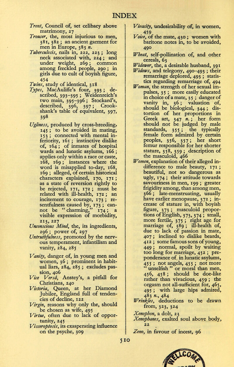 Trent, Council of, set celibacy above matrimony, 27 Trouser, the, most injurious to men, 381, 382 ; an ancient garment for men in Europe, 383 n. Tuberculosis, nails in, 222, 223 ; long neck associated with, 224; and under weight, 269; common among freckled people, 290 ; in girls due to cult of boyish figure, 454 Twins, study of identical, 318 Types, MacAuliffe’s four, 393 ; de scribed, 393-395 ; Weidenreich’s two main, 395-396 ; Stockard’s, described, 396, 397; Crook- shank’s table of equivalent, 397, 398 Ugliness, produced by cross-breeding, 145 ; to be avoided in mating, 153 ; connected with mental in feriority, 161 ; instinctive dislike of, 164; of inmates of hospital wards and lunatic asylums, 166 ; applies only within a race or caste, 168, 169; instances where the word is misapplied to-day, 168, 169; alleged, of certain historical characters explained, 170, 171 ; as a state of reversion rightly to be rejected, 171, 172 ; must be related with ill-health, 172 ; an incitement to courage, 173 ; re sentfulness caused by, 173 ; can not be “ charming,” 174; a visible expression of morbidity, 213, 227 Unconscious Mind, the, its ingredients, 296 ; power of, 297 Untruthfulness, promoted by the nerv ous temperament, infantilism and vanity, 284, 285 Vanity, danger of, in young men and women, 36 ; prominent in habit ual liars, 284, 285 ; excludes pas sion, 406 Vice Versa, Anstey’s, a pitfall for Christians, 240 Victoria, Queen, at her Diamond Jubilee, England full of tenden cies of decline, 122 Virgin, reasons why only the, should be chosen as wife, 495 Virtue, often due to lack of oppor tunity, 245 Visceroptosis, its exasperating influence on the psyche, 309 Vivacity, undesirability of, in women, .459 Voice, of the mate, 430 ; women with baritone notes in, to be avoided, 490 Wheat, self-pollination of, and other cereals, 63 Widower, the, a desirable husband, 391 Widows, and telegony, 490-493 ; their remarriage deplored, 493 ; statis tics regarding remarriage of, 494 Woman, the strength of her sexual im pulses, 3 5 ; more easily educated in choice of a mate, 3 5 ; danger of vanity in, 36; valuation of, should be biological, 344 ; dis tortion of her proportions in Greek art, 347 ; her form should not be judged by male standards, 355; the typically female form admired by certain peoples, 356, 357; her short femur responsible for her shorter stature, 358, 359 ; description of the masculoid, 466 Women, explanation of their alleged in difference to male beauty, 171 ; beautiful, not so dangerous as ugly, 174 ; their attitude towards savouriness in men, 199 ; greater frigidity among, than among men, 366 ; late-menstruating, usually have earlier menopause, 372 ; in crease of stature in, with boyish figure, 373 ; masculoid propor tions of English, 373, 374 ; small, more fertile, 375 ; right age for marriage of, 389 ; ill-health of, due to lack of passion in mate, 407 ; inclined to dislike beards, 412 ; some famous sons of young, 449 ; normal, spoilt by waiting too long for marriage, 43 2 ; pre ponderance of, in lunatic asylums, 453 ; not angels, 453 ; not more “ unselfish ” or moral than men, 436, 458 ; should be doe-like rather than vivacious, 459 ; the orgasm not all-sufficient for, 465, 495 ; with large hips admired, 483 484 Wrinkles, deductions to be drawn from, 323, 324 Xenophon, a dolt, 23 Xenophanes, exalted soul above body, 22 Zeno, in favour of incest, 96 510