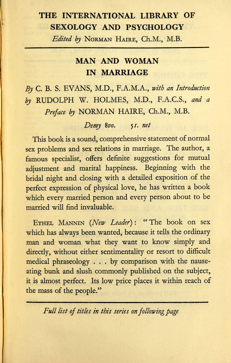 THE INTERNATIONAL LIBRARY OF SEXOLOGY AND PSYCHOLOGY Edited by Norman Haire, Ch.M., M.B. MAN AND WOMAN IN MARRIAGE By C. B. S. EVANS, M.D., F.A.M.A., with an Introduction by RUDOLPH W. HOLMES, M.D., F.A.C.S., and a Preface by NORMAN HAIRE, Ch.M., M.B. Demy 8 vo. 5 -r. net This book is a sound, comprehensive statement of normal sex problems and sex relations in marriage. The author, a famous specialist, offers definite suggestions for mutual adjustment and marital happiness. Beginning with the bridal night and closing with a detailed exposition of the perfect expression of physical love, he has written a book which every married person and every person about to be married will find invaluable. Ethel Mannin (New Leader ): “ The book on sex which has always been wanted, because it tells the ordinary man and woman what they want to know simply and directly, without either sentimentality or resort to difficult medical phraseology ... by comparison with the nause ating bunk and slush commonly published on the subject, it is almost perfect. Its low price places it within reach of the mass of the people.”