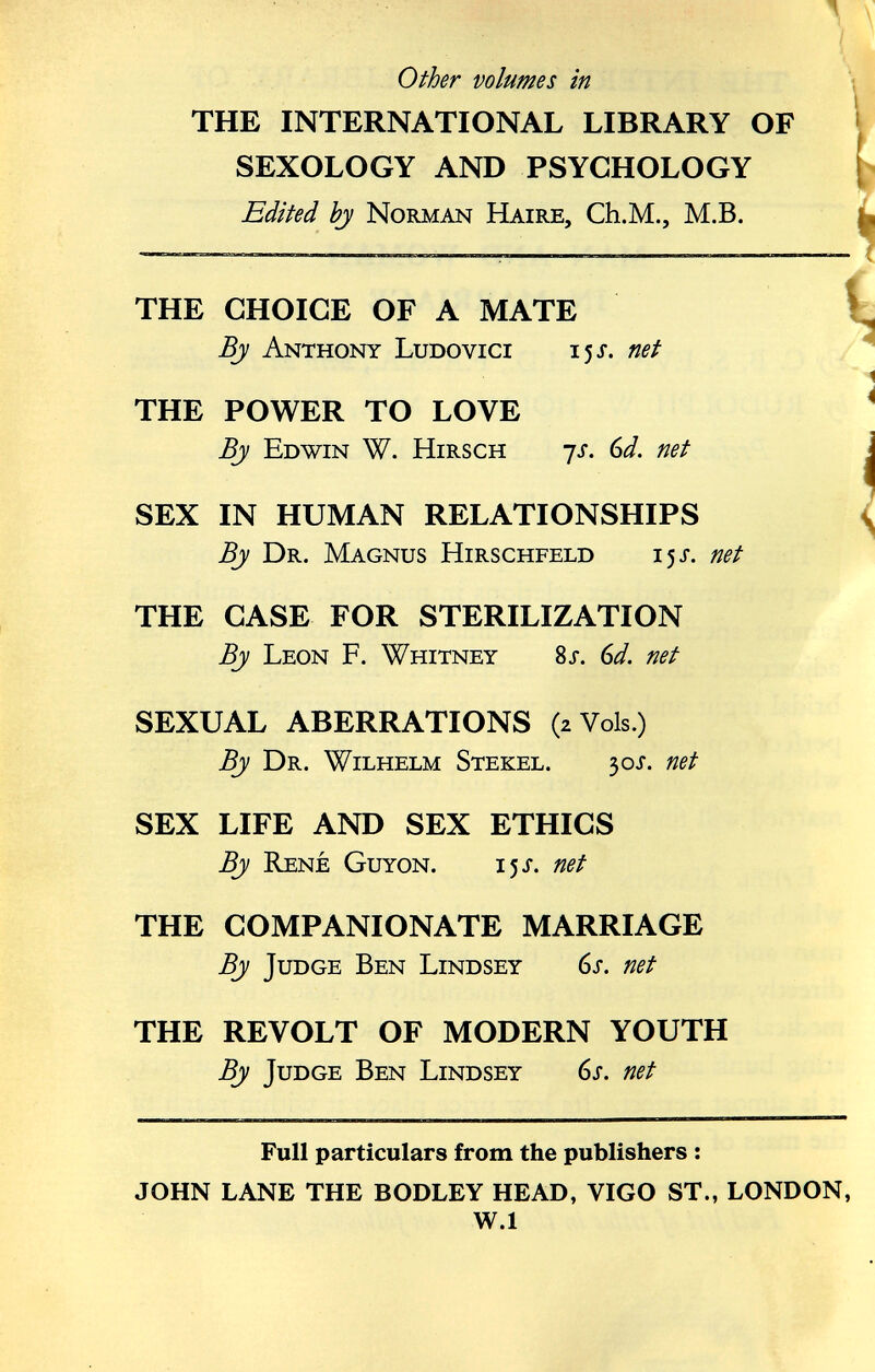 Other volumes in THE INTERNATIONAL LIBRARY OF SEXOLOGY AND PSYCHOLOGY Edited by Norman Haire, Ch.M., M.B. THE CHOICE OF A MATE By Anthony Ludovici 15 s. net THE POWER TO LOVE By Edwin W. Hirsch 7 s. 6d. net SEX IN HUMAN RELATIONSHIPS By Dr. Magnus Hirschfeld 151-. net THE CASE FOR STERILIZATION By Leon F. Whitney 8 s. 6d. net SEXUAL ABERRATIONS (2 Vols.) By Dr. Wilhelm Stekel. 30J. net SEX LIFE AND SEX ETHICS By Rene Guyon. 15 s. net THE COMPANIONATE MARRIAGE By Judge Ben Lindsey 6 s. net THE REVOLT OF MODERN YOUTH By Judge Ben Lindsey 6 s. net Full particulars from the publishers : JOHN LANE THE BODLEY HEAD, VIGO ST., LONDON, W.l