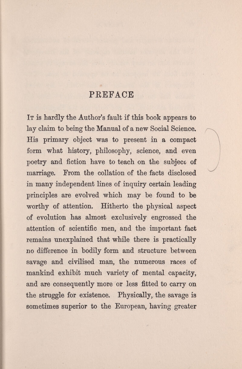 f' PKEFACE It is hardly the Author's fault if this hook appears to lay claim to being the Manual of a new Social Science. His primary object was to present in a compact form what history, philosophy, science, and even poetry and fiction have to teach on the subjeco of marriage. From the collation of the facts disclosed in many independent lines of inquiry certain leading principles are evolved which may be found to be worthy of attention. Hitherto the physical aspect of evolution has almost exclusively engrossed the attention of scientific men, and the important fact remains unexplained that while there is practically no difference in bodily form and structure between savage and civilised man, the numerous races of mankind exhibit much variety of mental capacity, and are consequently more or less fitted to carry on the struggle for existence. Physically, the savage is sometimes superior to the European, having greater