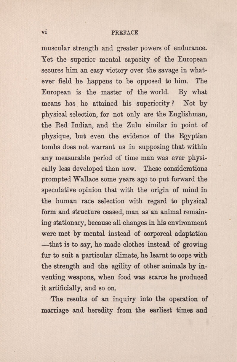 vi PREFACE muscular strength and greater powers of endurance. Yet the superior mental capacity of the European secures him an easy victory over the savage in what¬ ever field he happens to be opposed to him. The European is the master of the world. By what means has he attained his superiority ? Not by physical selection, for not only are the Englishman, the Ked Indian, and the Zulu similar in point of physique, but even the evidence of the Egyptian tombs does not warrant us in supposing that within any measurable period of time man was ever physi¬ cally less developed than now. These considerations prompted Wallace some years ago to put forward the speculative opinion that with the origin of mind in the human race selection with regard to physical form and structure ceased, man as an animal remain¬ ing stationary, because all changes in his environment were met by mental instead of corporeal adaptation —^that is to say, he made clothes instead of growing fur to suit a particular climate, he learnt to cope with the strength and the agility of other animals by in¬ venting weapons, when food was scarce he produced it artificially, and so on. The results of an inquiry into the operation of marriage and heredity from the earliest times and