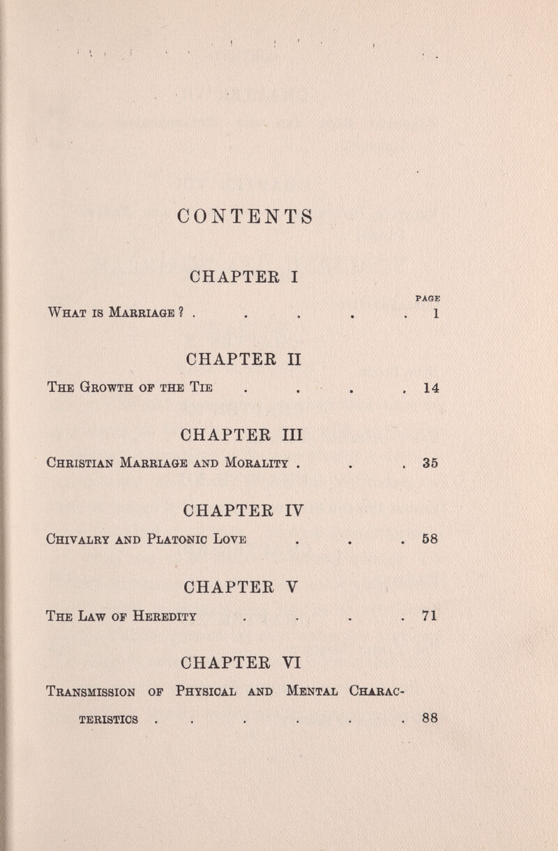 '-ï'Iiili CONTENTS CHAPTER I PAGE What is Marriage ? . . , . .1 CHAPTER II The Growth of the Tie . . . .14 CHAPTER III Christian Marriage and Morality . . .35 CHAPTER IV Chivalry and Platonic Love . . .58 CHAPTER V The Law of Heredity . . . .71 CHAPTER VI Transmission of Physical and Mental Charac¬ teristics . . . . . .88