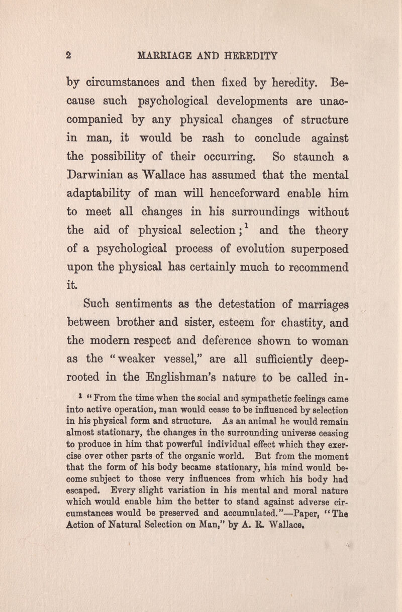 2 MARRIAGE AND HEREDITY by circumstances and then fixed by heredity. Be¬ cause such psychological developments are unac¬ companied by any physical changes of structure in man, it would be rash to conclude against the possibility of their occurring. So staunch a Darwinian as Wallace has assumed that the mental adaptability of man will henceforward enable him to meet all changes in his surroundings without the aid of physical selection ; ^ and the theory of a psychological process of evolution superposed upon the physical has certainly much to recommend it. Such sentiments as the detestation of marriages between brother and sister, esteem for chastity, and the modern respect and deference shown to woman as the weaker vessel, are all sufficiently deep- rooted in the Englishman's nature to be called in- '  From the time when the social and sympathetic feelings came into active operation, man would cease to be influenced by selection in his physical form and structure. As an animal he would remain almost stationary, the changes in the surrounding universe ceasing to produce in him that powerful individual effect which they exer¬ cise over other parts of the organic world. But from the moment that the form of his body became stationary, his mind would be¬ come subject to those very influences from which his body had escaped. Every slight variation in his mental and moral nature which would enable him the better to stand against adverse cir¬ cumstances would be preserved and accumulated.—Paper, The Action of Natural Selection on Man, by A. R. Wallace.