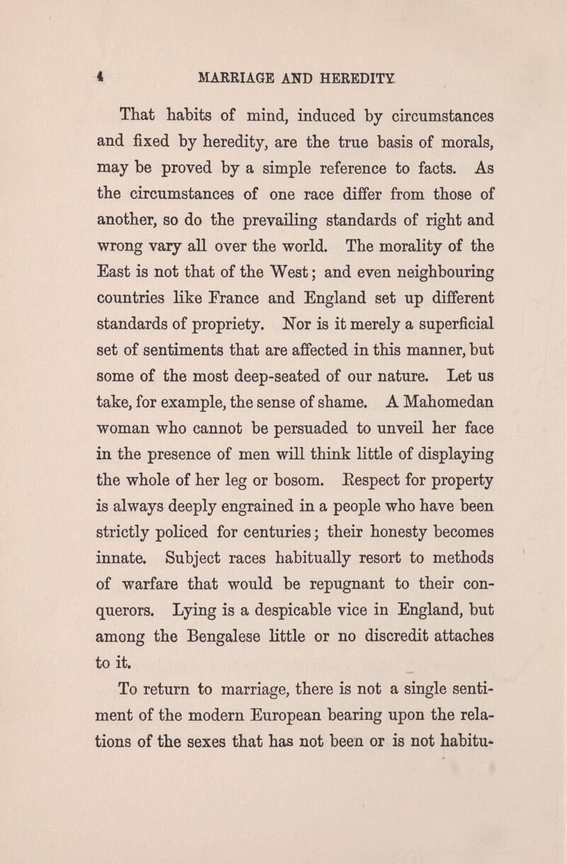 i MARRIAGE AND HEREDITY That habits of mind, induced by circumstances and fixed by heredity, are the true basis of morals, may be proved by a simple reference to facts. As the circumstances of one race differ from those of another, so do the prevailing standards of right and wrong vaiy all over the world. The morality of the East is not that of the West ; and even neighbouring countries like France and England set up different standards of propriety. Nor is it merely a superficial set of sentiments that are affected in this manner, but some of the most deep-seated of our nature. Let us take, for example, the sense of shame. A Mahomedan woman who cannot be persuaded to unveil her face in the presence of men wiH think little of displaying the whole of her leg or bosom. Kespect for property is always deeply engrained in a people who have been strictly policed for centuries ; their honesty becomes innate. Subject races habitually resort to methods of warfare that would be repugnant to their con¬ querors. Lying is a despicable vice in England, but among the Bengalese little or no discredit attaches to it. To return to marriage, there is not a single senti¬ ment of the modern European bearing upon the rela¬ tions of the sexes that has not been or is not habitu*