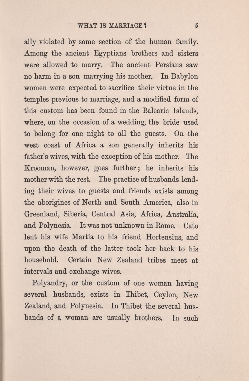 WHAT IS MARRIAGE Ì 5 ally violated by some section of the human family. Among the ancient Egyptians brothers and sisters were allowed to marry. The ancient Persians saw no harm in a son marrying his mother. In Babylon women were expected to sacrifice their virtue in the temples previous to marriage, and a modified form of this custom has been found in the Balearic Islands, where, on the occasion of a wedding, the bride used to belong for one night to all the guests. On the west coast of Africa a son generally inherits his father's wives, with the exception of his mother. The Krooman, however, goes further ; he inherits his mother with the rest. The practice of husbands lend¬ ing their wives to guests and friends exists among the aborigines of North and South America, also in Greenland, Siberia, Central Asia, Africa, Australia, and Polynesia. It was not unknown in Eome. Cato lent his wife Martia to his friend Hortensius, and upon the death of the latter took her back to his household. Certain New Zealand tribes meet at intervals and exchange wives. Polyandry, or the custom of one woman having several husbands, exists in Thibet, Ceylon, New Zealand, and Polynesia. In Thibet the several hus¬ bands of a woman are usually brothers. In such