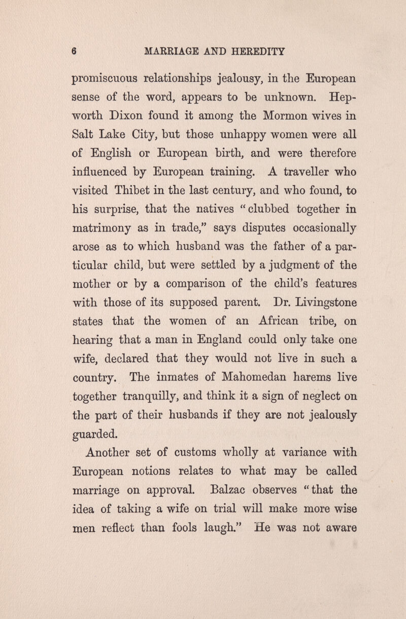 6 MAREIAGE AND HEREDITY promiscuous relationships jealousy, in the European sense of the word, appears to be unknown. Hep- worth Dixon found it among the Mormon wives in Salt Lake City, but those unhappy women were all of English or European birth, and were therefore influenced by European training. A traveller who visited Thibet in the last century, and who found, to his surprise, that the natives clubbed together in matrimony as in trade, says disputes occasionally arose as to which husband was the father of a par¬ ticular child, but were settled by a judgment of the mother or by a comparison of the child's features with those of its supposed parent. Dr. Livingstone states that the women of an African tribe, on hearing that a man in England could only take one wife, declared that they would not live in such a country. The inmates of Mahomedan harems live together tranquilly, and think it a sign of neglect on the part of their husbands if they are not jealously guarded. Another set of customs wholly at variance with European notions relates to what may be called marriage on approval. Balzac observes that the idea of taking a wife on trial wül make more wise men reflect than fools laugh. He was not aware