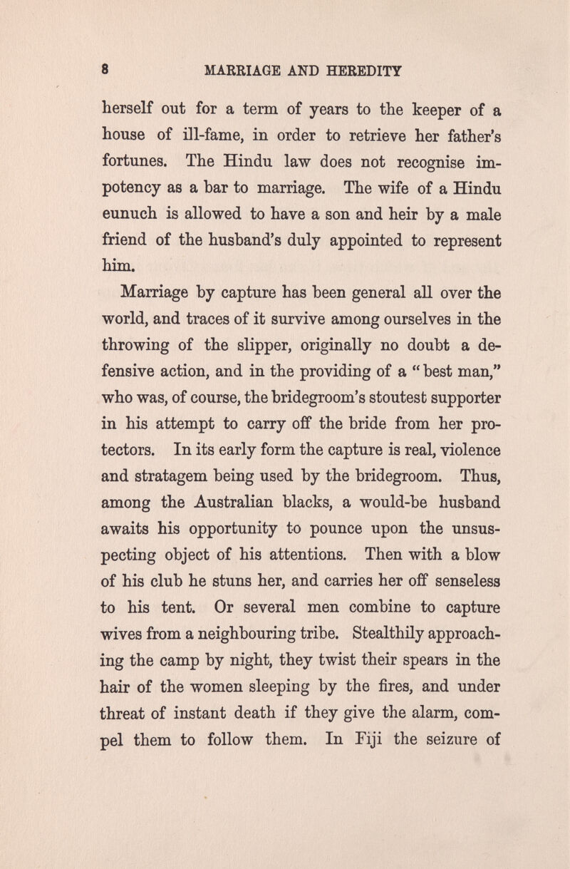 8 MARRIAGE AND HEREDITY herself out for a term of years to the keeper of a house of Dl-fame, in order to retrieve her father's fortunes. The Hindu law does not recognise im- potency as a bar to marriage. The wife of a Hindu eunuch is allowed to have a son and heir by a male friend of the husband's duly appointed to represent him. Marriage by capture has been general all over the world, and traces of it survive among ourselves in the throwing of the slipper, originally no doubt a de¬ fensive action, and in the providing of a  best man, who was, of course, the bridegroom's stoutest supporter in his attempt to carry off the bride from her pro¬ tectors. In its early form the capture is real, violence and stratagem being used by the bridegroom. Thus, among the Australian blacks, a would-be husband awaits his opportunity to pounce upon the unsus¬ pecting object of his attentions. Then with a blow of his club he stuns her, and carries her off senseless to his tent. Or several men combine to capture wives from a neighbouring tribe. Stealthily approach¬ ing the camp by night, they twist their spears in the hair of the women sleeping by the fires, and imder threat of instant death if they give the alarm, com¬ pel them to follow them. In Fiji the seizure of