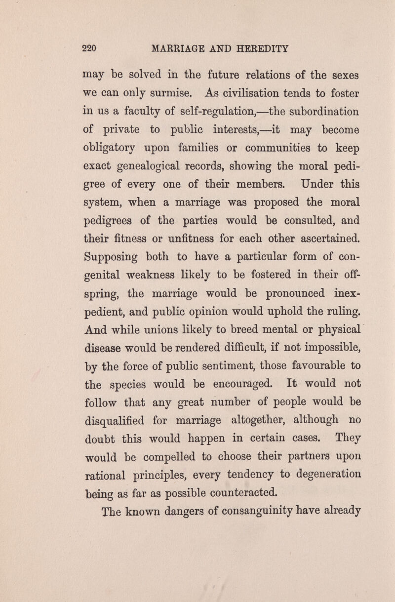 220 MARRIAGE AND HEREDITY may be solved in the future relations of the sexes we can only surmise. As civilisation tends to foster in us a faculty of self-regulation,—the subordination of private to public interests,—it may become obligatory upon families or communities to keep exact genealogical records, showing the moral pedi¬ gree of every one of their members. Under this system, when a marriage was proposed the moral pedigrees of the parties would be consulted, and their fitness or unfitness for each other ascertained. Supposing both to have a particular form of con¬ genital weakness likely to be fostered in their off¬ spring, the marriage would be pronounced inex¬ pedient, and public opinion would uphold the ruling. And while unions likely to breed mental or physical disease would be rendered difficult, if not impossible, by the force of public sentiment, those favourable to the species would be encouraged. It would not follow that any great number of people would be disqualified for marriage altogether, although no doubt this would happen in certain cases. They would be compelled to choose their partners upon rational principles, every tendency to degeneration being as far as possible counteracted. The known dangers of consanguinity have already