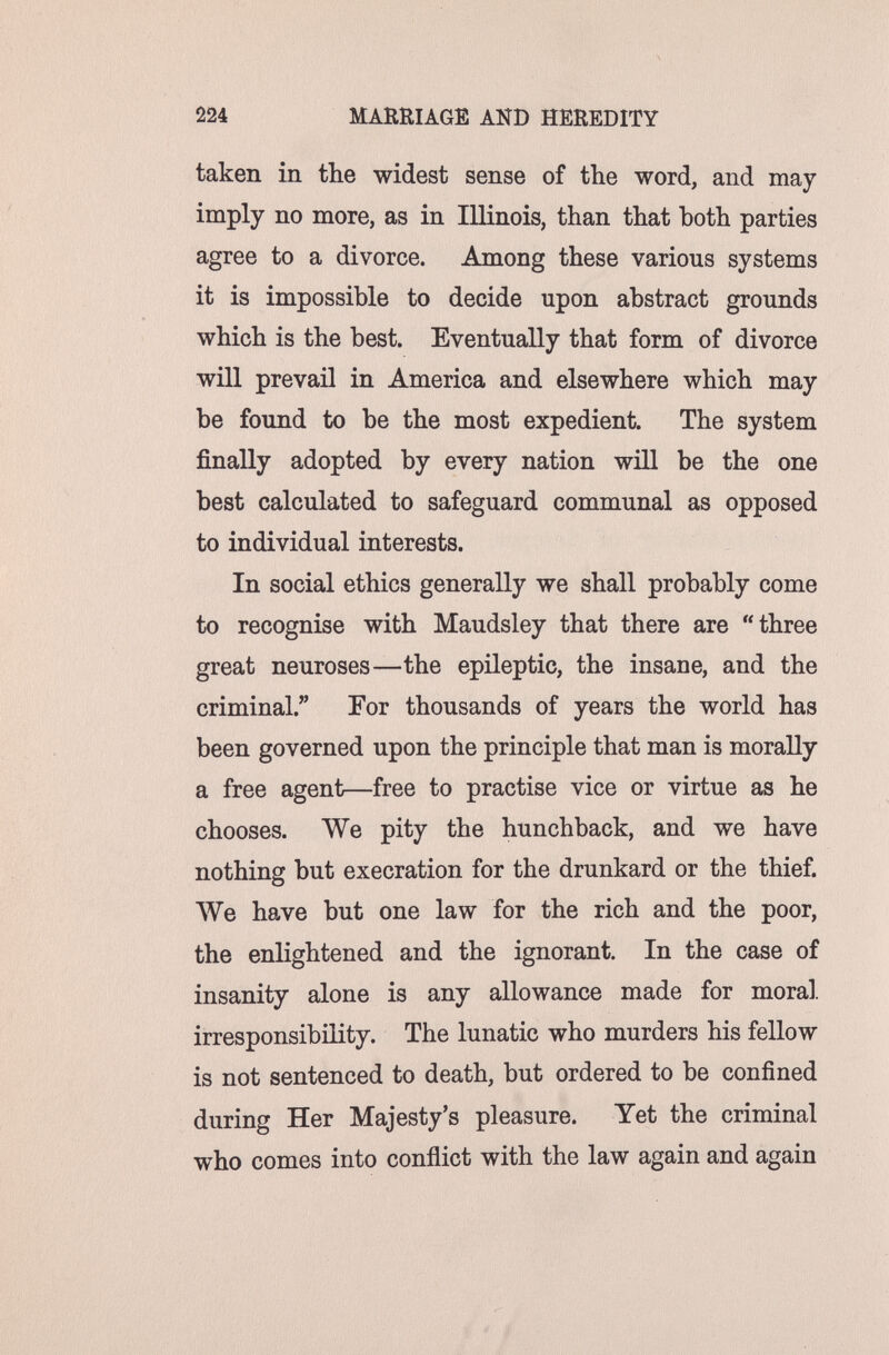 224 MARRIAGE AND HEREDITY taken in the widest sense of the word, and may imply no more, as in Illinois, than that both parties agree to a divorce. Among these various systems it is impossible to decide upon abstract grounds which is the best. Eventually that form of divorce will prevail in America and elsewhere which may be found to be the most expedient. The system finally adopted by every nation will be the one best calculated to safeguard communal as opposed to individual interests. In social ethics generally we shall probably come to recognise with Maudsley that there are three great neuroses—the epileptic, the insane, and the criminal. For thousands of years the world has been governed upon the principle that man is morally a free agent—free to practise vice or virtue as he chooses. We pity the hunchback, and we have nothing but execration for the drunkard or the thief. We have but one law for the rich and the poor, the enlightened and the ignorant. In the case of insanity alone is any allowance made for moral, irresponsibility. The lunatic who murders his fellow is not sentenced to death, but ordered to be confined during Her Majesty's pleasure. Yet the criminal who comes into conflict with the law again and again