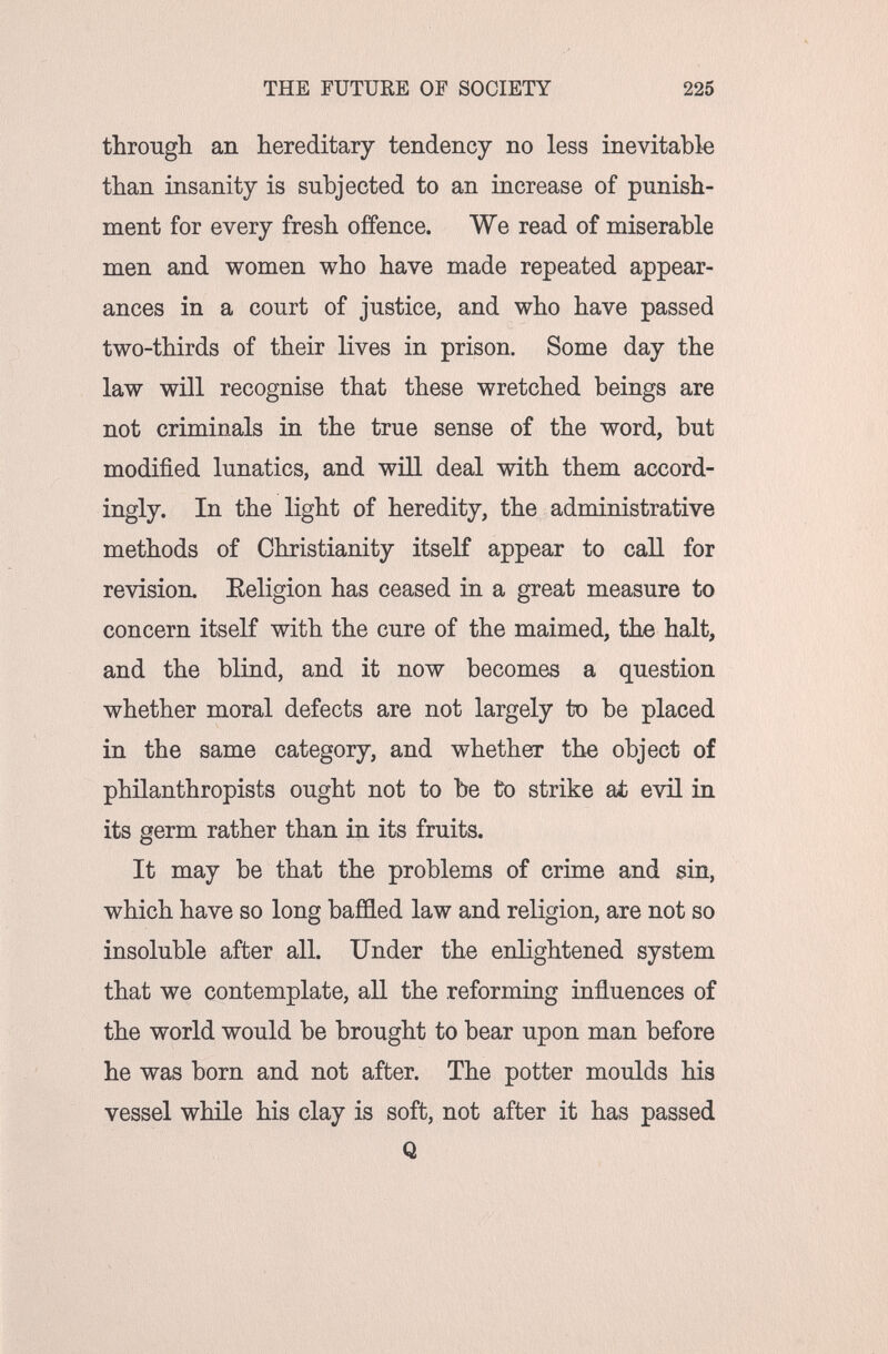 THE FUTURE OF SOCIETY 225 througli an hereditary tendency no less inevitable than insanity is subjected to an increase of punish¬ ment for every fresh offence. We read of miserable men and women vi^ho have made repeated appear¬ ances in a court of justice, and who have passed two-thirds of their lives in prison. Some day the law will recognise that these wretched beings are not criminals in the true sense of the word, but modified lunatics, and wiH deal with them accord¬ ingly. In the light of heredity, the administrative methods of Christianity itself appear to call for revision. Eeligion has ceased in a great measure to concern itself with the cure of the maimed, the halt, and the blind, and it now becomes a question whether moral defects are not largely to be placed in the same category, and whether the object of philanthropists ought not to be to strike at evü in its germ rather than in its fruits. It may be that the problems of crime and sin, which have so long baffled law and religion, are not so insoluble after all. Under the enlightened system that we contemplate, all the reforming influences of the world would be brought to bear upon man before he was born and not after. The potter moulds his vessel while his clay is soft, not after it has passed Q