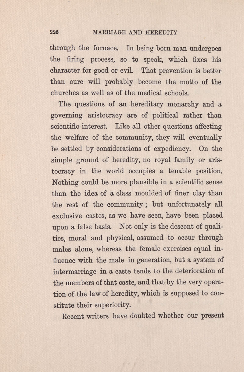 226 MARRIAGE AND HEREDITY through the furnace. In being born man undergoes the firing process, so to speak, which fixes his character for good or evil That prevention is better than cure will probably become the motto of the churches as well as of the medical schools. The questions of an hereditary monarchy and a governing aristocracy are of political rather than scientific interest. Like all other questions affecting the welfare of the community, they will eventually be settled by considerations of expediency. On the simple ground of heredity, no royal family or aris¬ tocracy in the world occupies a tenable position. Nothing could be more plausible in a scientific sense than the idea of a class moulded of finer clay than the rest of the community ; but unfortunately all exclusive castes, as we have seen, have been placed upon a false basis. Kot only is the descent of quali¬ ties, moral and physical, assumed to occur through males alone, whereas the female exercises equal in¬ fluence with the male in generation, but a system of intermarriage in a caste tends to the deterioration of the members of that caste, and that by the very opera¬ tion of the law of heredity, which is supposed to con¬ stitute their superiority. Kecent writers have doubted whether our present