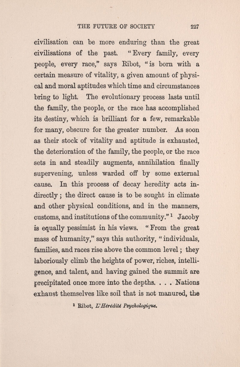THE FUTURE OF SOCIETY 227 civilisation can be more enduring than the great civilisations of the past. Every family, every people, every race, says Eibot, is born with a certain measure of vitality, a given amount of physi¬ cal and moral aptitudes which time and circumstances bring to light. The evolutionary process lasts until the family, the people, or the race has accomplished its destiny, which is brilliant for a few, remarkable for many, obscure for the greater number. As soon as their stock of vitality and aptitude is exhausted, the deterioration of the family, the people, or the race sets in and steadily augments, annihilation finally supervening, unless warded off by some external cause. In this process of decay heredity acts in¬ directly ; the direct cause is to be sought in climate and other physical conditions, and in the manners, customs, and institutions of the community. ^ Jacoby is equally pessimist in his views.  From the great mass of humanity, says this authority,  individuals, families, and races rise above the common level ; they laboriously climb the heights of power, riches, intelli¬ gence, and talent, and having gained the summit are precipitated once more into the depths. . . . Nations exhaust themselves like soü that is not manured, the * Ribot, L'Hérédité Psychologique.