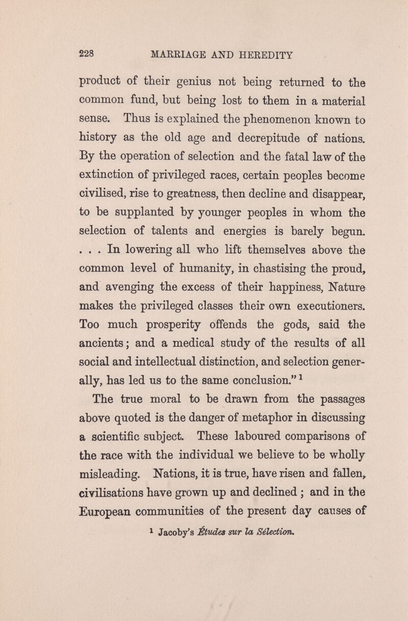 228 MARRIAGE AND HEREDITY product of their genius not being returned to the common fund, but being lost to them in a material sense. Thus is explained the phenomenon known to history as the old age and decrepitude of nations. By the operation of selection and the fatal law of the extinction of privileged races, certain peoples become civilised, rise to greatness, then decline and disappear, to be supplanted by younger peoples in whom the selection of talents and energies is barely begun. ... In lowering all who lift themselves above the common level of humanity, in chastising the proud, and avenging the excess of their happiness, Nature makes the privileged classes their own executioners. Too much prosperity offends the gods, said the ancients ; and a medical study of the results of all social and intellectual distinction, and selection gener¬ ally, has led us to the same conclusion. ^ The true moral to be drawn from the passages above quoted is the danger of metaphor in discussing a scientific subject. These laboured comparisons of the race with the individual we believe to be wholly misleading. îi'ations, it is true, have risen and fallen, civilisations have grown up and declined ; and in the European communities of the present day causes of 1 Jacoby's Études sur la Sélection.