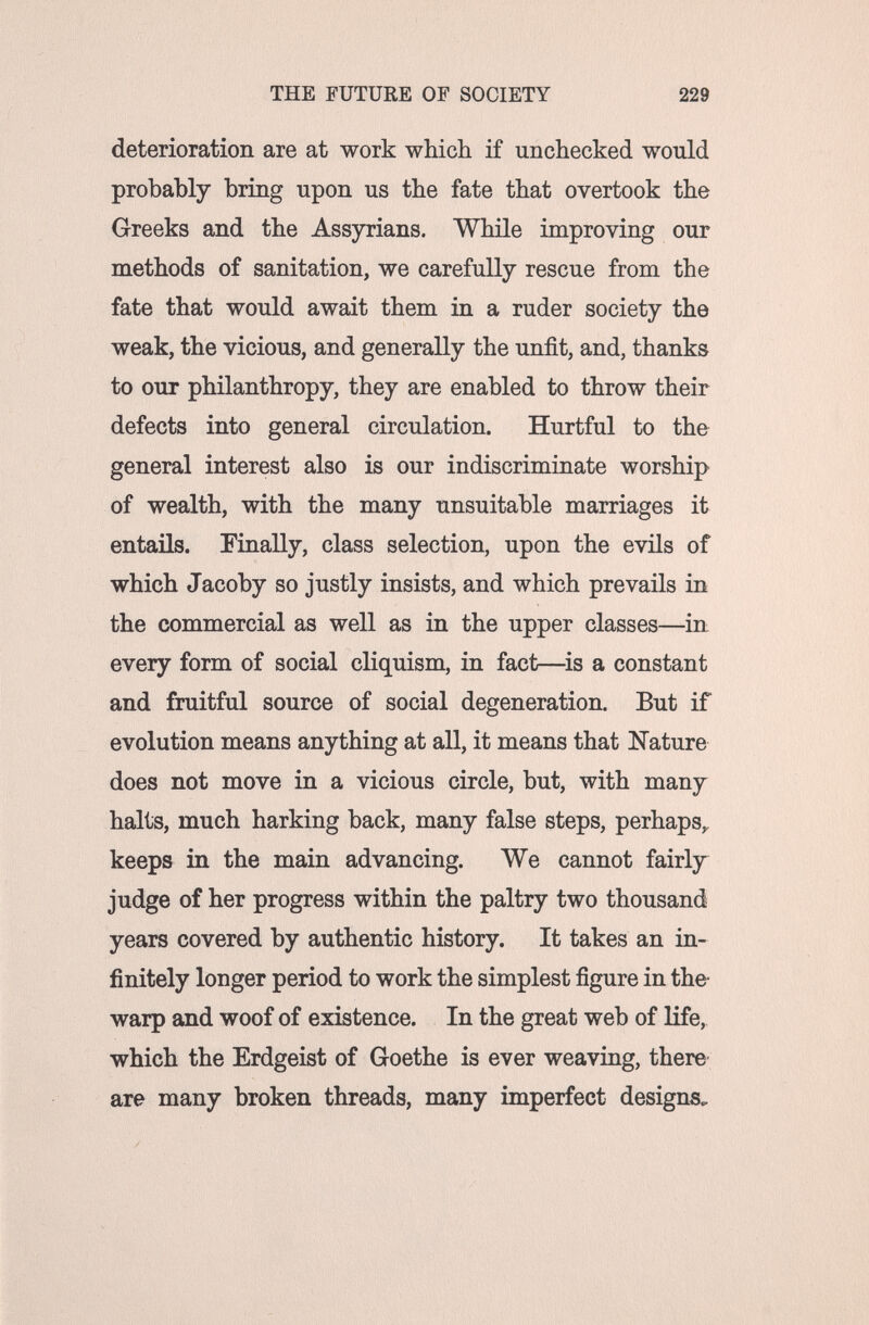THE FUTURE OF SOCIETY 229 deterioration are at work wbich if unchecked would probably bring upon us the fate that overtook the Greeks and the Assyrians. While improving our methods of sanitation, we carefully rescue from the fate that would await them in a ruder society the weak, the vicious, and generally the unfit, and, thanks to OUT philanthropy, they are enabled to throw their defects into general circulation. Hurtful to the general interest also is our indiscriminate worship of wealth, with the many unsuitable marriages it entails. Finally, class selection, upon the evils of which Jacoby so justly insists, and which prevails in the commercial as well as in the upper classes—in every form of social cliquism, in fact—is a constant and fruitful source of social degeneration. But if evolution means anything at all, it means that Nature does not move in a vicious circle, but, with many halts, much harking back, many false steps, perhaps,, keeps in the main advancing. We cannot fairly judge of her progress within the paltry two thousand years covered by authentic history. It takes an in¬ finitely longer period to work the simplest figure in the- warp and woof of existence. In the great web of life, which the Erdgeist of Goethe is ever weaving, there are many broken threads, many imperfect designs.