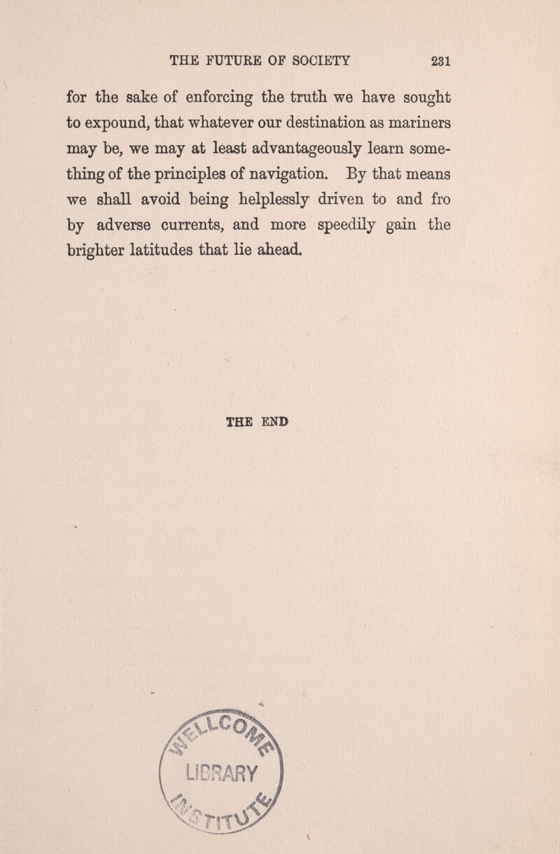 THE FUTURE OF SOCIETY 231 for the sake of enforcing the truth we have sought to expound, that whatever our destination as mariners may be, we may at least advantageously learn some¬ thing of the principles of navigation. By that means we shall avoid being helplessly driven to and fro by adverse currents, and more speedily gain the brighter latitudes that lie ahead. THE END