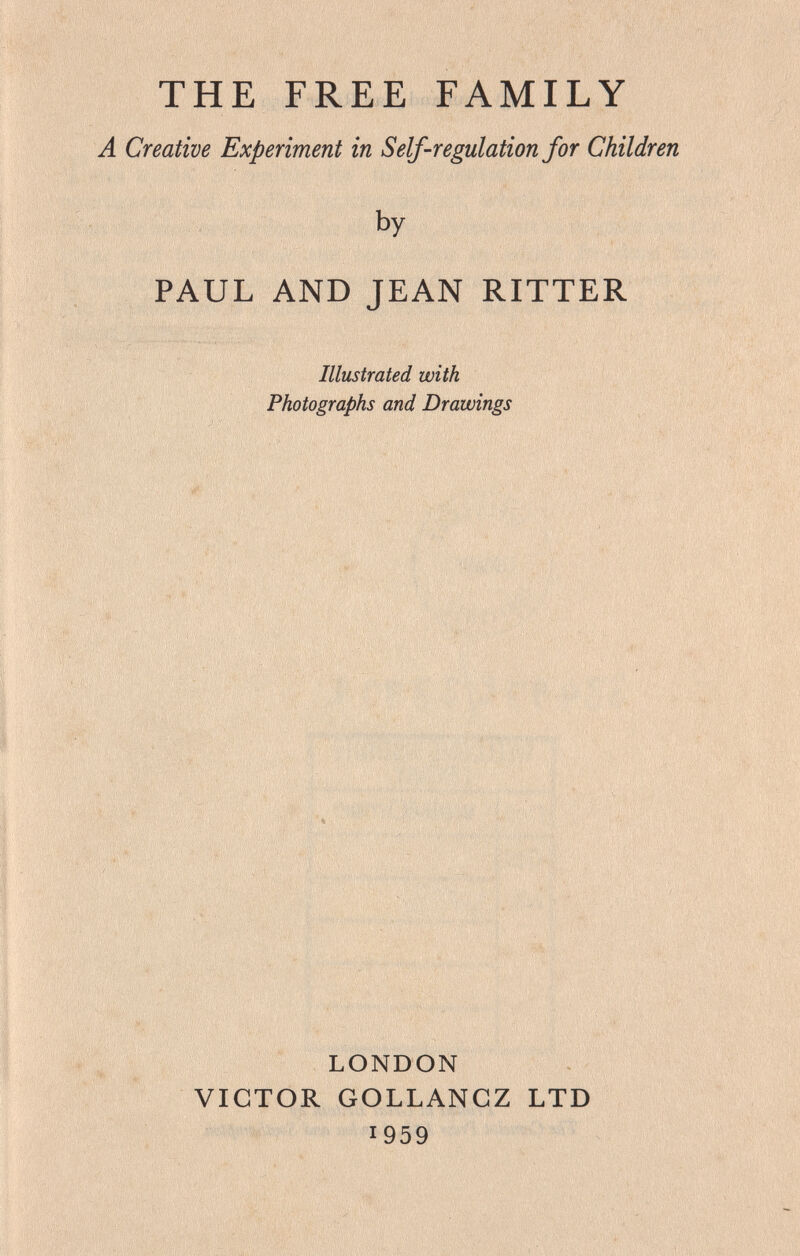 THE FREE FAMILY A Creative Experiment in Self-regulation for Children ' by PAUL AND JEAN RITTER Illustrated with Photographs and Drawings '■.Vr . . ... îv ,v ■■ . ■ ■■ ■ V ■■ ■ ' í*. '■■■■■. .V I'v '■ ,  '■■■ ' ■'■ ' ' ■..I ■ ■.■••. ' ■ ■ -iV'v '■ : ■ .y■ ■ ■■ .■•■■■; ■■ .■. ■ ■ •• 4 ■ ,':л . ; LONDON VICTOR GOLLANGZ LTD 1959