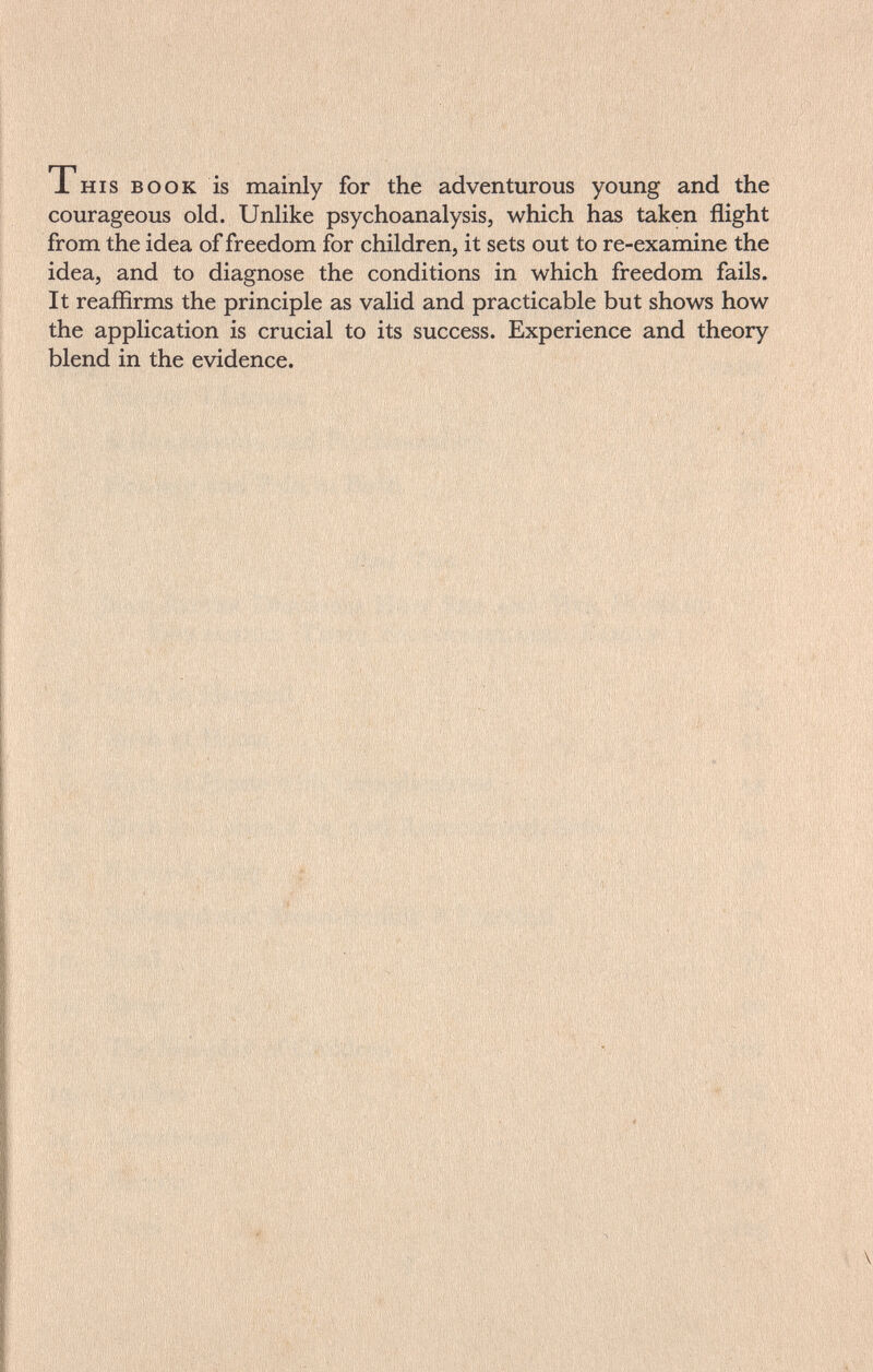 This book is mainly for the adventurous young and the courageous old. Unlike psychoanalysis, which has taken flight from the idea of freedom for children, it sets out to re-examine the idea, and to diagnose the conditions in which freedom fails. It reaffirms the principle as valid and practicable but shows how the application is crucial to its success. Experience and theory blend in the evidence.