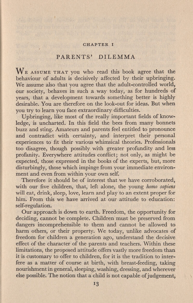 ' i'И il »/г.; éip'|'|ïTn'''l|î'*^'^' ' chapter i / PARENTS' DILEMMA We assume that you who read this book agree that the behaviour of adults is decisively affected by their upbringing. We assume also that you agree that the adult-controlled world, our society, behaves in such a way today, as for hundreds of years, that a development towards something better is highly desirable. You are therefore on the look-out for ideas. But when you try to learn you face extraordinary difficulties. Upbringing, like most of the really important fields of know¬ ledge, is uncharted. In this field the bees from many bonnets buzz and sting. Amateurs and parents feel entitled to pronounce and contradict with certainty, and interpret their personal experiences to fit their various whimsical theories. Professionals too disagree, though possibly with greater profundity and less profanity. Everywhere attitudes conflict; not only, as might be expected, those expressed in the books of the experts, but, more disturbingly, those which impinge from your immediate environ¬ ment and even from within your own self. Therefore it should be of interest that we have corroborated, with our five children, that, left alone, the young homo sapiens will eat, drink, sleep, love, learn and play to an extent proper for him. From this we have arrived at our attitude to education: self-regulation. Our approach is down to earth. Freedom, the opportunity for deciding, cannot be complete. Children must be preserved from dangers incomprehensible to them and cannot be allowed to harm others, or their property. We today, unlike advocates of freedom for children a generation ago, understand the decisive effect of the character of the parents and teachers. Within these limitations, the proposed attitude offers vastly more freedom than it is customary to offer to children, for it is the tradition to inter¬ fere as a matter of course at birth, with breast-feeding, taking nourishment in general, sleeping, washing, dressing, and wherever else possible. The notion that a child is not capable of judgement, 13