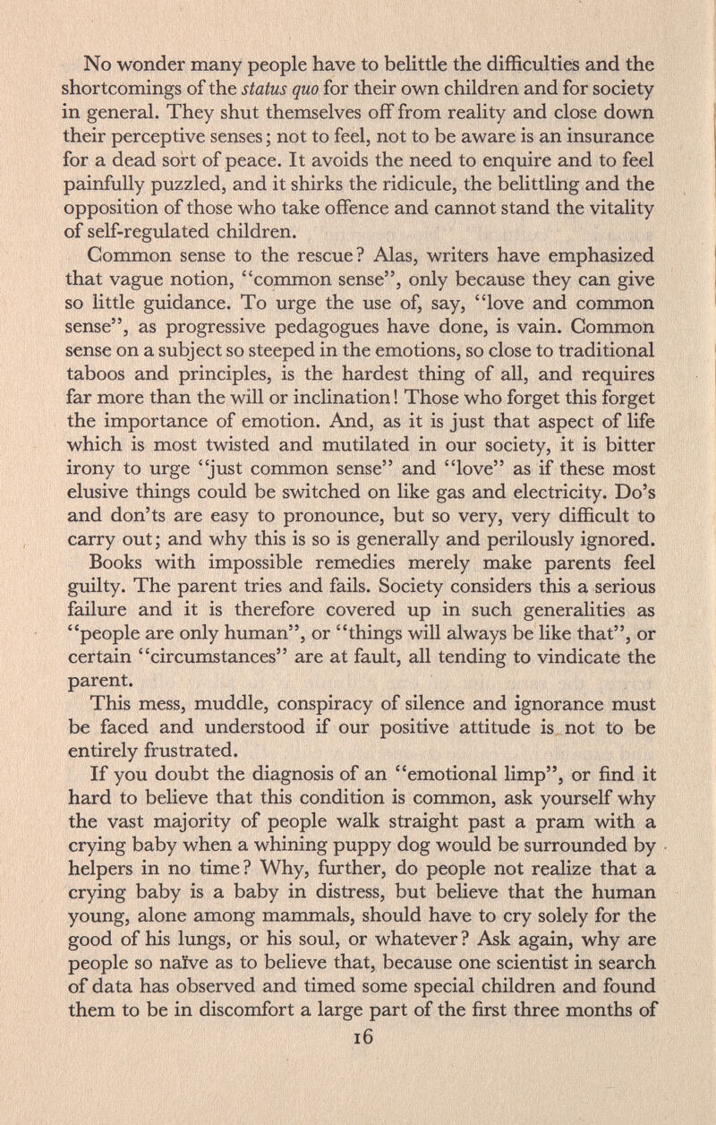 No wonder many people have to belittle the difficulties and the shortcomings of the status quo for their own children and for society in general. They shut themselves off from reality and close down their perceptive senses ; not to feel, not to be aware is an insurance for a dead sort of peace. It avoids the need to enquire and to feel painfully puzzled, and it shirks the ridicule, the belittling and the opposition of those who take offence and cannot stand the vitality of self-regulated children. Common sense to the rescue? Alas, writers have emphasized that vague notion, common sense, only because they can give so little guidance. To urge the use of, say, love and common sense, as progressive pedagogues have done, is vain. Common sense on a subject so steeped in the emotions, so close to traditional taboos and principles, is the hardest thing of all, and requires far more than the will or inclination ! Those who forget this forget the importance of emotion. And, as it is just that aspect of life which is most twisted and mutilated in our society, it is bitter irony to urge just common sense and love as if these most elusive things could be switched on like gas and electricity. Do's and don'ts are easy to pronounce, but so very, very difficult to carry out; and why this is so is generally and perilously ignored. Books with impossible remedies merely make parents feel guilty. The parent tries and fails. Society considers this a serious failure and it is therefore covered up in such generalities as people are only human, or things will always be like that, or certain circumstances are at fault, all tending to vindicate the parent. This mess, muddle, conspiracy of silence and ignorance must be faced and understood if our positive attitude is not to be entirely frustrated. If you doubt the diagnosis of an emotional limp, or find it hard to believe that this condition is common, ask yourself why the vast majority of people walk straight past a pram with a crying baby when a whining puppy dog would be surrounded by helpers in no time? Why, further, do people not realize that a crying baby is a baby in distress, but believe that the human young, alone among mammals, should have to cry solely for the good of his lungs, or his soul, or whatever ? Ask again, why are people so naïve as to believe that, because one scientist in search of data has observed and timed some special children and found them to be in discomfort a large part of the first three months of i6