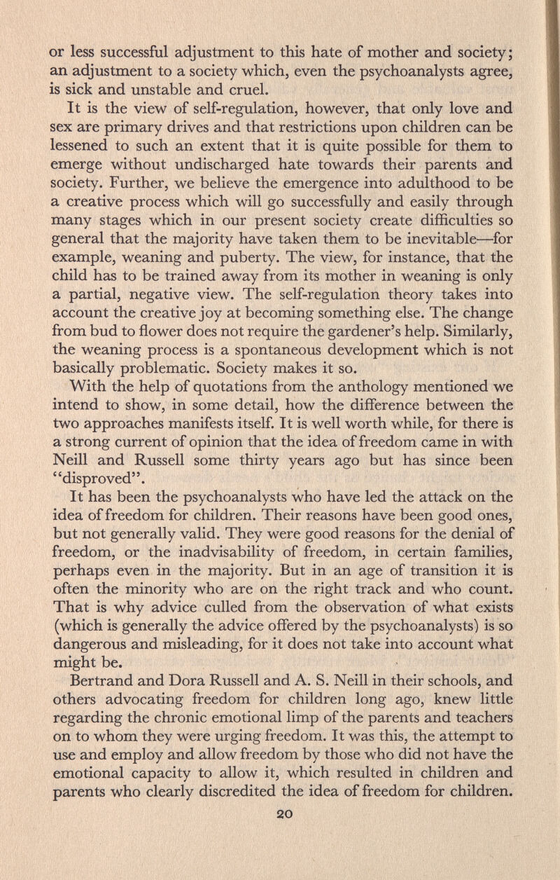 or less successful adjustment to this hate of mother and society; an adjustment to a society which, even the psychoanalysts agree, is sick and unstable and cruel. It is the view of self-regulation, however, that only love and sex are primary drives and that restrictions upon children can be lessened to such an extent that it is quite possible for them to emerge without undischarged hate towards their parents and society. Further, we believe the emergence into adulthood to be a creative process which will go successfully and easily through many stages which in our present society create difficulties so general that the majority have taken them to be inevitable—for example, weaning and puberty. The view, for instance, that the child has to be trained away from its mother in weaning is only a partial, negative view. The self-regulation theory takes into account the creative joy at becoming something else. The change from bud to flower does not require the gardener's help. Similarly, the weaning process is a spontaneous development which is not basically problematic. Society makes it so. With the help of quotations from the anthology mentioned we intend to show, in some detail, how the difference between the two approaches manifests itself. It is well worth while, for there is a strong current of opinion that the idea of freedom came in with Neill and Russell some thirty years ago but has since been disproved. It has been the psychoanalysts who have led the attack on the idea of freedom for children. Their reasons have been good ones, but not generally valid. They were good reasons for the denial of freedom, or the inadvisability of freedom, in certain families, perhaps even in the majority. But in an age of transition it is often the minority who are on the right track and who count. That is why advice culled from the observation of what exists (which is generally the advice offered by the psychoanalysts) is so dangerous and misleading, for it does not take into account what might be. Bertrand and Dora Russell and A. S. Neill in their schools, and others advocating freedom for children long ago, knew little regarding the chronic emotional limp of the parents and teachers on to whom they were urging freedom. It was this, the attempt to use and employ and allow freedom by those who did not have the emotional capacity to allow it, which resulted in children and parents who clearly discredited the idea of freedom for children. 20
