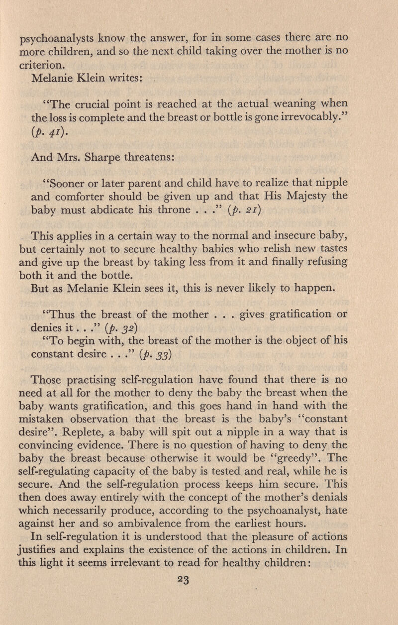 psychoanalysts know the answer, for in some cases there are no more children, and so the next child taking over the mother is no criterion. Melanie Klein writes: The crucial point is reached at the actual weaning when the loss is complete and the breast or bottle is gone irrevocably. {p. 41). And Mrs. Sharpe threatens: Sooner or later parent and child have to realize that nipple and comforter should be given up and that His Majesty the baby must abdicate his throne . . {p. 21) This applies in a certain way to the normal and insecure baby, but certainly not to secure healthy babies who relish new tastes and give up the breast by taking less from it and finally refusing both it and the bottle. But as Melanie Klein sees it, this is never likely to happen. Thus the breast of the mother . . . gives gratification or denies it. . {p. 32) To begin with, the breast of the mother is the object of his constant desire . . . {p. Those practising self-regulation have found that there is no need at all for the mother to deny the baby the breast when the baby wants gratification, and this goes hand in hand with the mistaken observation that the breast is the baby's constant desire. Replete, a baby will spit out a nipple in a way that is convincing evidence. There is no question of having to deny the baby the breast because otherwise it would be greedy. The self-regulating capacity of the baby is tested and real, while he is secure. And the self-regulation process keeps him secure. This then does away entirely with the concept of the mother's denials which necessarily produce, according to the psychoanalyst, hate against her and so ambivalence from the earliest hours. In self-regulation it is understood that the pleasure of actions justifies and explains the existence of the actions in children. In this light it seems irrelevant to read for healthy children : 23