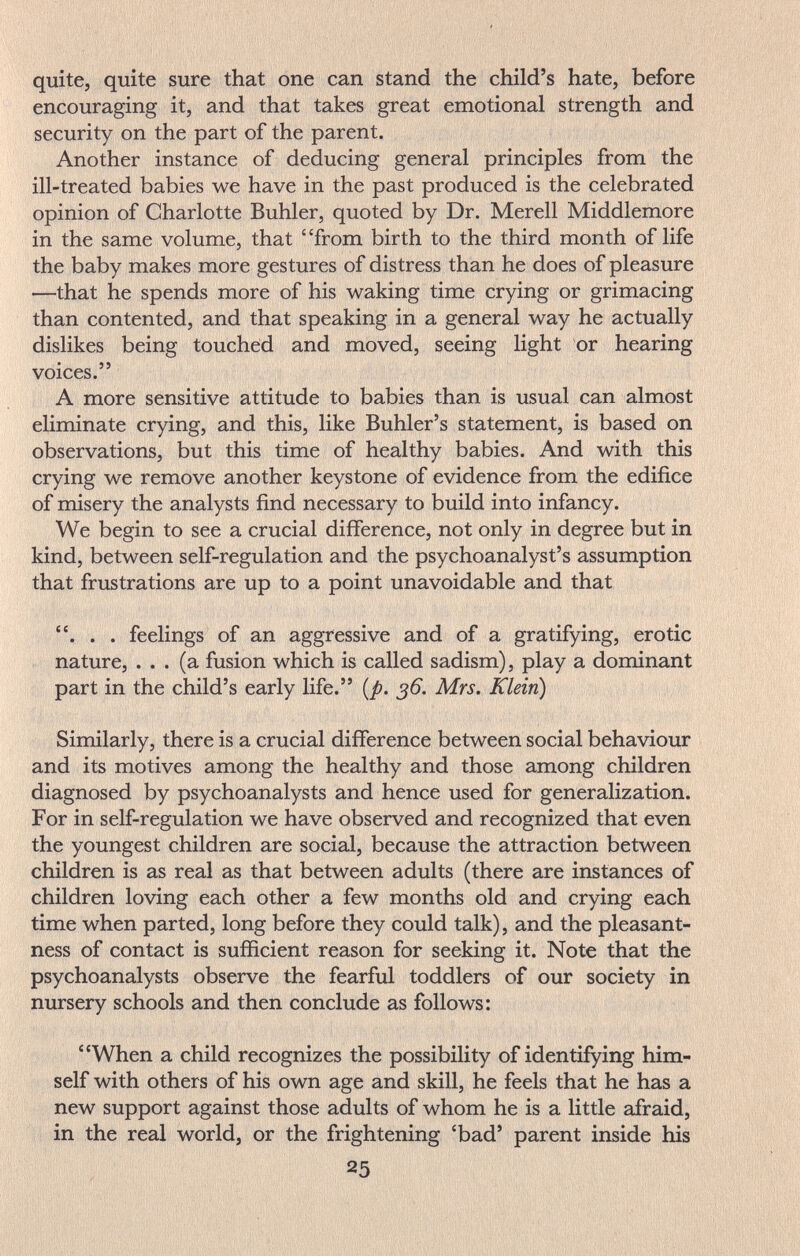 quite, quite sure that one can stand the child's hate, before encouraging it, and that takes great emotional strength and security on the part of the parent. Another instance of deducing general principles from the ill-treated babies we have in the past produced is the celebrated opinion of Charlotte Buhler, quoted by Dr. Merell Middlemore in the same volume, that from birth to the third month of life the baby makes more gestures of distress than he does of pleasure ■—that he spends more of his waking time crying or grimacing than contented, and that speaking in a general way he actually dislikes being touched and moved, seeing light or hearing voices. A more sensitive attitude to babies than is usual can almost eliminate crying, and this, like Buhler's statement, is based on observations, but this time of healthy babies. And with this crying we remove another keystone of evidence from the edifice of misery the analysts find necessary to build into infancy. We begin to see a crucial difference, not only in degree but in kind, between self-regulation and the psychoanalyst's assumption that frustrations are up to a point unavoidable and that . . . feelings of an aggressive and of a gratifying, erotic nature, ... (a fusion which is called sadism), play a dominant part in the child's early life. {p. 36. Mrs. Klein) Similarly, there is a crucial difference between social behaviour and its motives among the healthy and those among children diagnosed by psychoanalysts and hence used for generalization. For in self-regulation we have observed and recognized that even the youngest children are social, because the attraction between children is as real as that between adults (there are instances of children loving each other a few months old and crying each time when parted, long before they could talk), and the pleasant¬ ness of contact is sufficient reason for seeking it. Note that the psychoanalysts observe the fearful toddlers of our society in nursery schools and then conclude as follows: When a child recognizes the possibility of identifying him¬ self with others of his own age and skill, he feels that he has a new support against those adults of whom he is a little afraid, in the real world, or the frightening 'bad' parent inside his 25