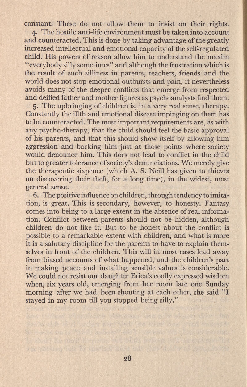 constant. These do not allow them to insist on their rights. 4. The hostile anti-life environment must be taken into account and counteracted. This is done by taking advantage of the greatly- increased intellectual and emotional capacity of the self-regulated child. His powers of reason allow him to understand the maxim everybody silly sometimes and although the frustration which is the result of such silliness in parents, teachers, friends and the world does not stop emotional outbursts and pain, it nevertheless avoids many of the deeper conflicts that emerge from respected and deified father and mother figures as psychoanalysts find them. 5. The upbringing of children is, in a very real sense, therapy. Constantly the illth and emotional disease impinging on them has to be counteracted. The most important requirements are, as with any psycho-therapy, that the child should feel the basic approval of his parents, and that this should show itself by allowing him aggression and backing him just at those points where society would denounce him. This does not lead to conflict in the child but to greater tolerance of society's denunciations. We merely give the therapeutic sixpence (which A. S. Neill has given to thieves on discovering their theft, for a long time), in the widest, most general sense. 6. The positive influence on children, through tendency to imita¬ tion, is great. This is secondary, however, to honesty. Fantasy comes into being to a large extent in the absence of real informa¬ tion. Conflict between parents should not be hidden, although children do not like it. But to be honest about the conflict is possible to a remarkable extent with children, and what is more it is a salutary discipline for the parents to have to explain them¬ selves in front of the children. This will in most cases lead away from biased accounts of what happened, and the children's part in making peace and installing sensible values is considerable. We could not resist our daughter Erica's coolly expressed wisdom when, six years old, emerging from her room late one Sunday morning after we had been shouting at each other, she said 'T stayed in my room till you stopped being silly. i' Ч I I ^ v t i i « .1 f '1 28