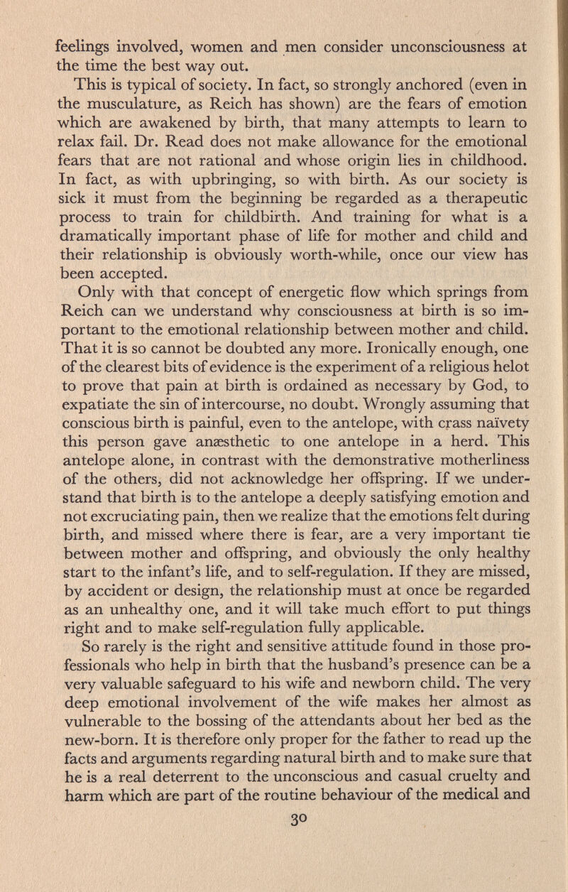 feelings involved, women and men consider unconsciousness at the time the best way out. This is typical of society. In fact, so strongly anchored (even in the musculature, as Reich has shown) are the fears of emotion which are awakened by birth, that many attempts to learn to relax fail. Dr. Read does not make allowance for the emotional fears that are not rational and whose origin lies in childhood. In fact, as with upbringing, so with birth. As our society is sick it must from the beginning be regarded as a therapeutic process to train for childbirth. And training for what is a dramatically important phase of life for mother and child and their relationship is obviously worth-while, once our view has been accepted. Only with that concept of energetic flow which springs from Reich can we understand why consciousness at birth is so im¬ portant to the emotional relationship between mother and child. That it is so cannot be doubted any more. Ironically enough, one of the clearest bits of evidence is the experiment of a religious helot to prove that pain at birth is ordained as necessary by God, to expatiate the sin of intercourse, no doubt. Wrongly assuming that conscious birth is painful, even to the antelope, with crass naivety this person gave anaesthetic to one antelope in a herd. This antelope alone, in contrast with the demonstrative motherliness of the others, did not acknowledge her offspring. If we under¬ stand that birth is to the antelope a deeply satisfying emotion and not excruciating pain, then we realize that the emotions felt during birth, and missed where there is fear, are a very important tie between mother and offspring, and obviously the only healthy start to the infant's life, and to self-regulation. If they are missed, by accident or design, the relationship must at once be regarded as an unhealthy one, and it will take much effort to put things right and to make self-regulation fully applicable. So rarely is the right and sensitive attitude found in those pro¬ fessionals who help in birth that the husband's presence can be a very valuable safeguard to his wife and newborn child. The very deep emotional involvement of the wife makes her almost as vulnerable to the bossing of the attendants about her bed as the new-born. It is therefore only proper for the father to read up the facts and arguments regarding natural birth and to make sure that he is a real deterrent to the unconscious and casual cruelty and harm which are part of the routine behaviour of the medical and 30