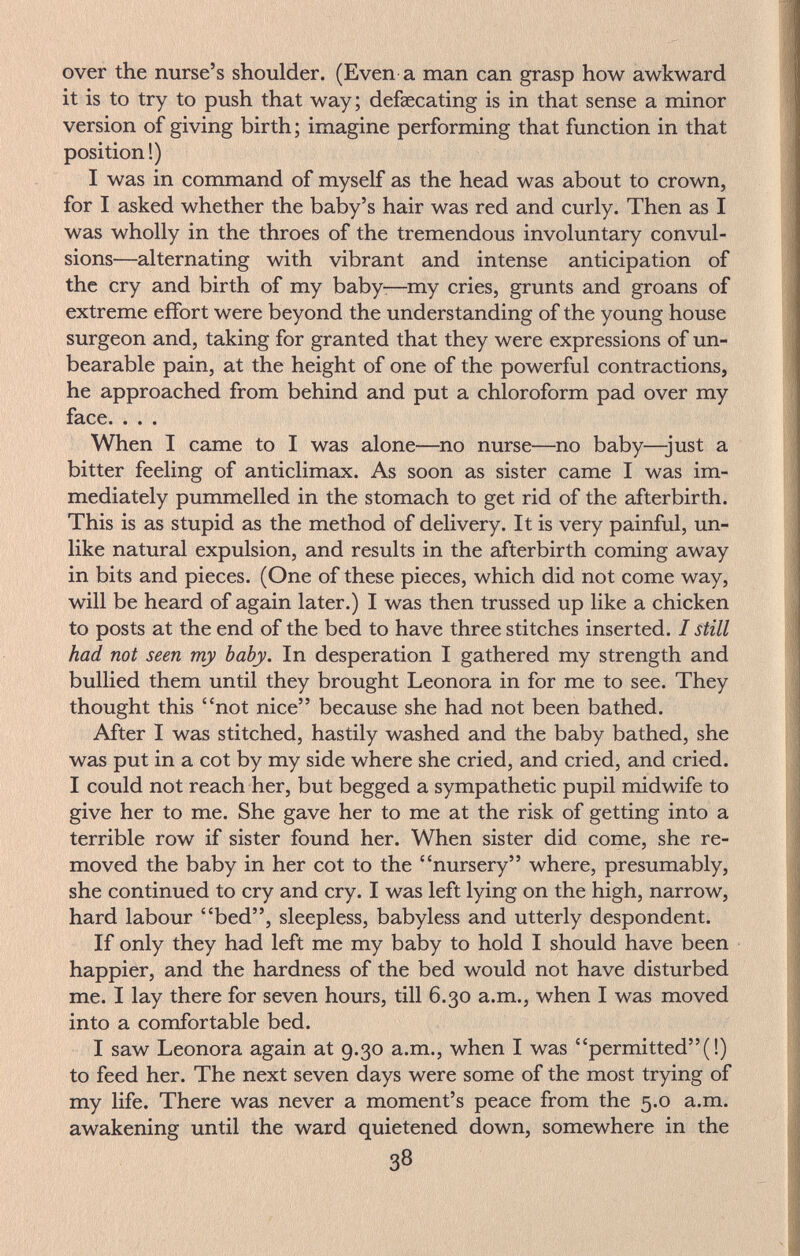 over the nurse's shoulder. (Even a man can grasp how awkward it is to try to push that way; defaecating is in that sense a minor version of giving birth ; imagine performing that function in that position !) I was in command of myself as the head was about to crown, for I asked whether the baby's hair was red and curly. Then as I was wholly in the throes of the tremendous involuntary convul¬ sions—alternating with vibrant and intense anticipation of the cry and birth of my baby^^—my cries, grunts and groans of extreme effort were beyond the understanding of the young house surgeon and, taking for granted that they were expressions of un¬ bearable pain, at the height of one of the powerful contractions, he approached from behind and put a chloroform pad over my face. ... When I came to I was alone—no nurse—no baby—just a bitter feeling of anticlimax. As soon as sister came I was im¬ mediately pummelled in the stomach to get rid of the afterbirth. This is as stupid as the method of delivery. It is very painful, un¬ like natural expulsion, and results in the afterbirth coming away in bits and pieces. (One of these pieces, which did not come way, will be heard of again later.) I was then trussed up like a chicken to posts at the end of the bed to have three stitches inserted. I still had not seen my baby. In desperation I gathered my strength and bullied them until they brought Leonora in for me to see. They thought this not nice because she had not been bathed. After I was stitched, hastily washed and the baby bathed, she was put in a cot by my side where she cried, and cried, and cried. I could not reach her, but begged a sympathetic pupil midwife to give her to me. She gave her to me at the risk of getting into a terrible row if sister found her. When sister did come, she re¬ moved the baby in her cot to the nursery where, presumably, she continued to cry and cry. I was left lying on the high, narrow, hard labour bed, sleepless, babyless and utterly despondent. If only they had left me my baby to hold I should have been happier, and the hardness of the bed would not have disturbed me. I lay there for seven hours, till 6.30 a.m., when I was moved into a comfortable bed. I saw Leonora again at 9.30 a.m., when I was permitted(!) to feed her. The next seven days were some of the most trying of my life. There was never a moment's peace from the 5.0 a.m. awakening until the ward quietened down, somewhere in the 38