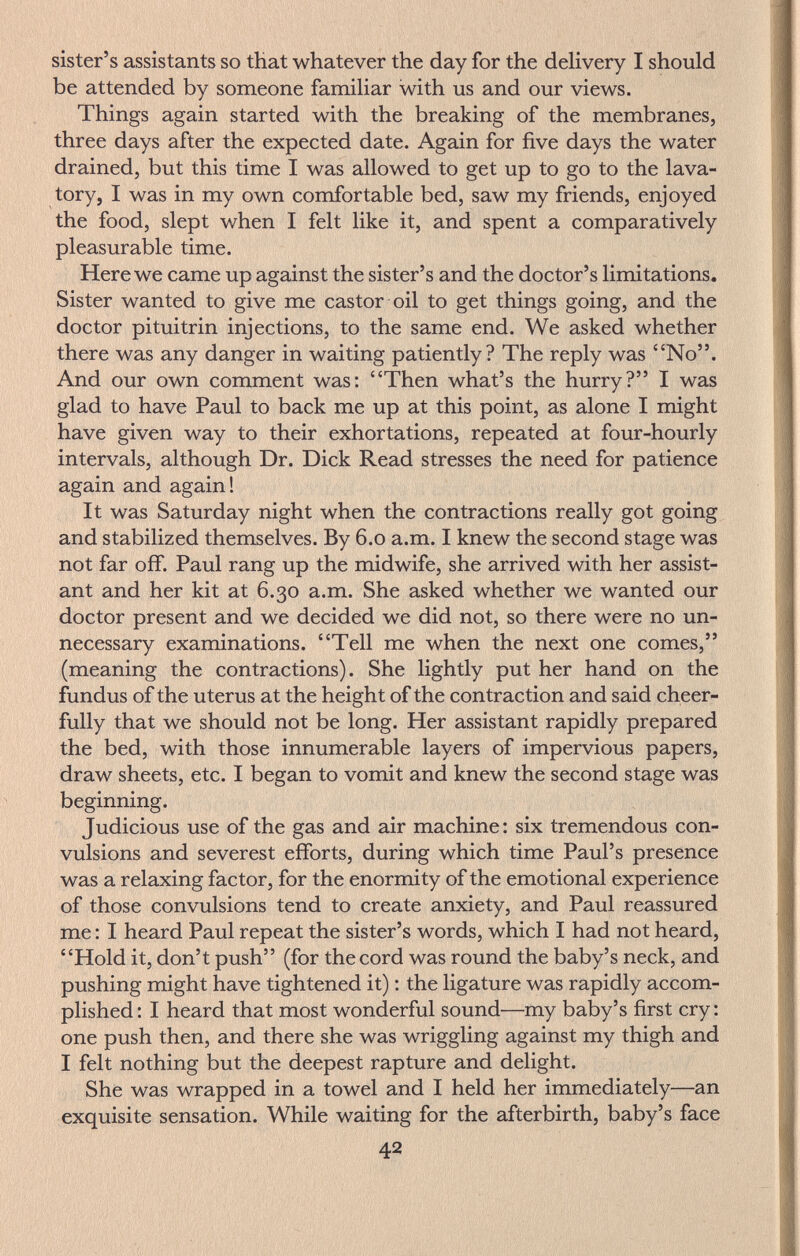 sister's assistants so that whatever the day for the deHvery I should be attended by someone familiar with us and our views. Things again started with the breaking of the membranes, three days after the expected date. Again for five days the water drained, but this time I was allowed to get up to go to the lava¬ tory, I was in my own comfortable bed, saw my friends, enjoyed the food, slept when I felt like it, and spent a comparatively pleasurable time. Here we came up against the sister's and the doctor's limitations. Sister wanted to give me castor oil to get things going, and the doctor Pituitrin injections, to the same end. We asked whether there was any danger in waiting patiently? The reply was No. And our own comment was: Then what's the hurry? I was glad to have Paul to back me up at this point, as alone I might have given way to their exhortations, repeated at four-hourly intervals, although Dr. Dick Read stresses the need for patience again and again! It was Saturday night when the contractions really got going and stabilized themselves. By 6.0 a.m. I knew the second stage was not far off. Paul rang up the midwife, she arrived with her assist¬ ant and her kit at 6.30 a.m. She asked whether we wanted our doctor present and we decided we did not, so there were no un¬ necessary examinations. Tell me when the next one comes, (meaning the contractions). She lightly put her hand on the fundus of the uterus at the height of the contraction and said cheer¬ fully that we should not be long. Her assistant rapidly prepared the bed, with those innumerable layers of impervious papers, draw sheets, etc. I began to vomit and knew the second stage was beginning. Judicious use of the gas and air machine: six tremendous con¬ vulsions and severest efforts, during which time Paul's presence was a relaxing factor, for the enormity of the emotional experience of those convulsions tend to create anxiety, and Paul reassured me : I heard Paul repeat the sister's words, which I had not heard, Hold it, don't push (for the cord was round the baby's neck, and pushing might have tightened it) : the ligature was rapidly accom¬ plished : I heard that most wonderful sound—my baby's first cry : one push then, and there she was wriggling against my thigh and I felt nothing but the deepest rapture and delight. She was wrapped in a towel and I held her immediately—an exquisite sensation. While waiting for the afterbirth, baby's face 42