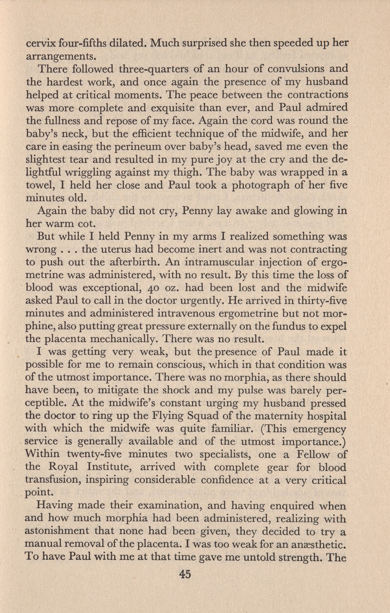 cervix four-fifths dilated. Much surprised she then speeded up her arrangements. There followed three-quarters of an hour of convulsions and the hardest work, and once again the presence of my husband helped at critical moments. The peace between the contractions was more complete and exquisite than ever, and Paul admired the fullness and repose of my face. Again the cord was round the baby's neck, but the efficient technique of the midwife, and her care in easing the perineum over baby's head, saved me even the slightest tear and resulted in my pure joy at the cry and the de¬ lightful wriggling against my thigh. The baby was wrapped in a towel, I held her close and Paul took a photograph of her five minutes old. Again the baby did not cry, Penny lay awake and glowing in her warm cot. But while I held Penny in my arms I realized something was wrong . . . the uterus had become inert and was not contracting to push out the afterbirth. An intramuscular injection of ergo- metrine was administered, with no result. By this time the loss of blood was exceptional, 40 oz. had been lost and the midwife asked Paul to call in the doctor urgently. He arrived in thirty-five minutes and administered intravenous ergometrine but not mor¬ phine, also putting great pressure externally on the fundus to expel the placenta mechanically. There was no result. I was getting very weak, but the presence of Paul made it possible for me to remain conscious, which in that condition was of the utmost importance. There was no morphia, as there should have been, to mitigate the shock and my pulse was barely per¬ ceptible. At the midwife's constant urging my husband pressed the doctor to ring up the Flying Squad of the maternity hospital with which the midwife was quite familiar. (This emergency service is generally available and of the utmost importance.) Within twenty-five minutes two specialists, one a Fellow of the Royal Institute, arrived with complete gear for blood transfusion, inspiring considerable confidence at a very critical point. Having made their examination, and having enquired when and how much morphia had been administered, realizing with astonishment that none had been given, they decided to try a manual removal of the placenta. I was too weak for an anesthetic. To have Paul with me at that time gave me untold strength. The 45