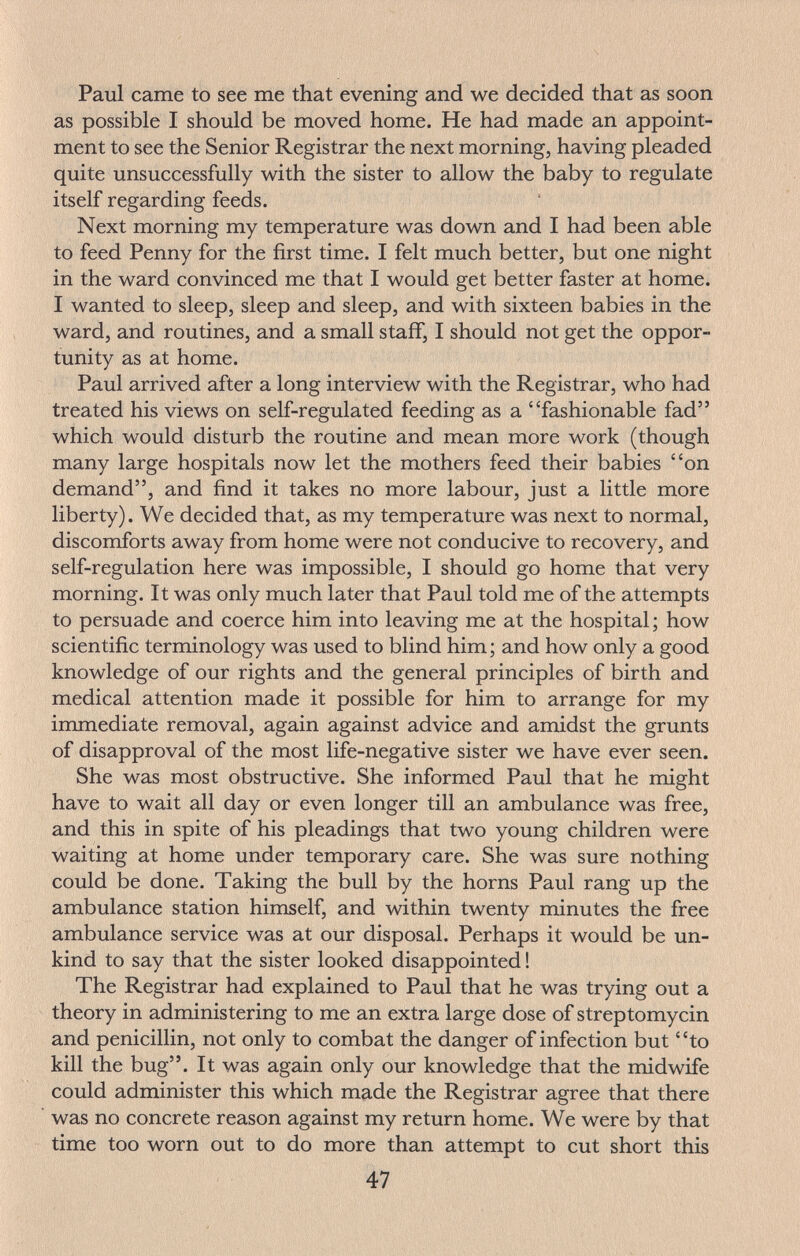 Paul came to see me that evening and we decided that as soon as possible I should be moved home. He had made an appoint¬ ment to see the Senior Registrar the next morning, having pleaded quite unsuccessfully with the sister to allow the baby to regulate itself regarding feeds. Next morning my temperature was down and I had been able to feed Penny for the first time. I felt much better, but one night in the ward convinced me that I would get better faster at home. I wanted to sleep, sleep and sleep, and with sixteen babies in the ward, and routines, and a small staff, I should not get the oppor¬ tunity as at home. Paul arrived after a long interview with the Registrar, who had treated his views on self-regulated feeding as a fashionable fad which would disturb the routine and mean more work (though many large hospitals now let the mothers feed their babies on demand, and find it takes no more labour, just a little more liberty). We decided that, as my temperature was next to normal, discomforts away from home were not conducive to recovery, and self-regulation here was impossible, I should go home that very morning. It was only much later that Paul told me of the attempts to persuade and coerce him into leaving me at the hospital ; how scientific terminology was used to blind him ; and how only a good knowledge of our rights and the general principles of birth and medical attention made it possible for him to arrange for my immediate removal, again against advice and amidst the grunts of disapproval of the most life-negative sister we have ever seen. She was most obstructive. She informed Paul that he might have to wait all day or even longer till an ambulance was free, and this in spite of his pleadings that two young children were waiting at home under temporary care. She was sure nothing could be done. Taking the bull by the horns Paul rang up the ambulance station himself, and within twenty minutes the free ambulance service was at our disposal. Perhaps it would be un¬ kind to say that the sister looked disappointed ! The Registrar had explained to Paul that he was trying out a theory in administering to me an extra large dose of streptomycin and penicillin, not only to combat the danger of infection but to kill the bug. It was again only our knowledge that the midwife could administer this which made the Registrar agree that there was no concrete reason against my return home. We were by that time too worn out to do more than attempt to cut short this 47