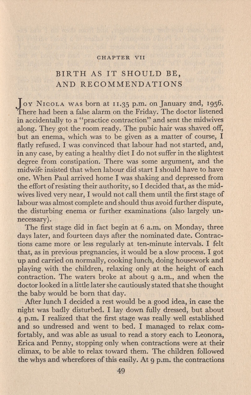 ' ' 'f , : ■ • '  . , BIRTH AS IT SHOULD BE, AND RECOMMENDATIONS Joy Nicola was born at 11.35 P-^* on January 2nd, 1956. There had been a false alarm on the Friday. The doctor listened in accidentally to a practice contraction and sent the midwives along. They got the room ready. The pubic hair was shaved off, but an enema, which was to be given as a matter of course, I flatly refused. I was convinced that labour had not started, and, in any case, by eating a healthy diet I do not suffer in the slightest degree from constipation. There was some argument, and the midwife insisted that when labour did start I should have to have one. When Paul arrived home I was shaking and depressed from the effort of resisting their authority, so I decided that, as the mid- wives lived very near, I would not call them until the first stage of labour was almost complete and should thus avoid further dispute, the disturbing enema or further examinations (also largely un¬ necessary) . The first stage did in fact begin at 6 a.m. on Monday, three days later, and fourteen days after the nominated date. Contrac¬ tions came more or less regularly at ten-minute intervals. I felt that, as in previous pregnancies, it would be a slow process. I got up and carried on normally, cooking lunch, doing housework and playing with the children, relaxing only at the height of each contraction. The waters broke at about 9 a.m., and when the doctor looked in a little later she cautiously stated that she thought the baby would be born that day. After lunch I decided a rest would be a good idea, in case the night was badly disturbed. I lay down fully dressed, but about 4 p.m. I realized that the first stage was really well established and so undressed and went to bed. I managed to relax com¬ fortably, and was able as usual to read a story each to Leonora, Erica and Penny, stopping only when contractions were at their climax, to be able to relax toward them. The children followed the whys and wherefores of this easily. At 9 p.m. the contractions 49