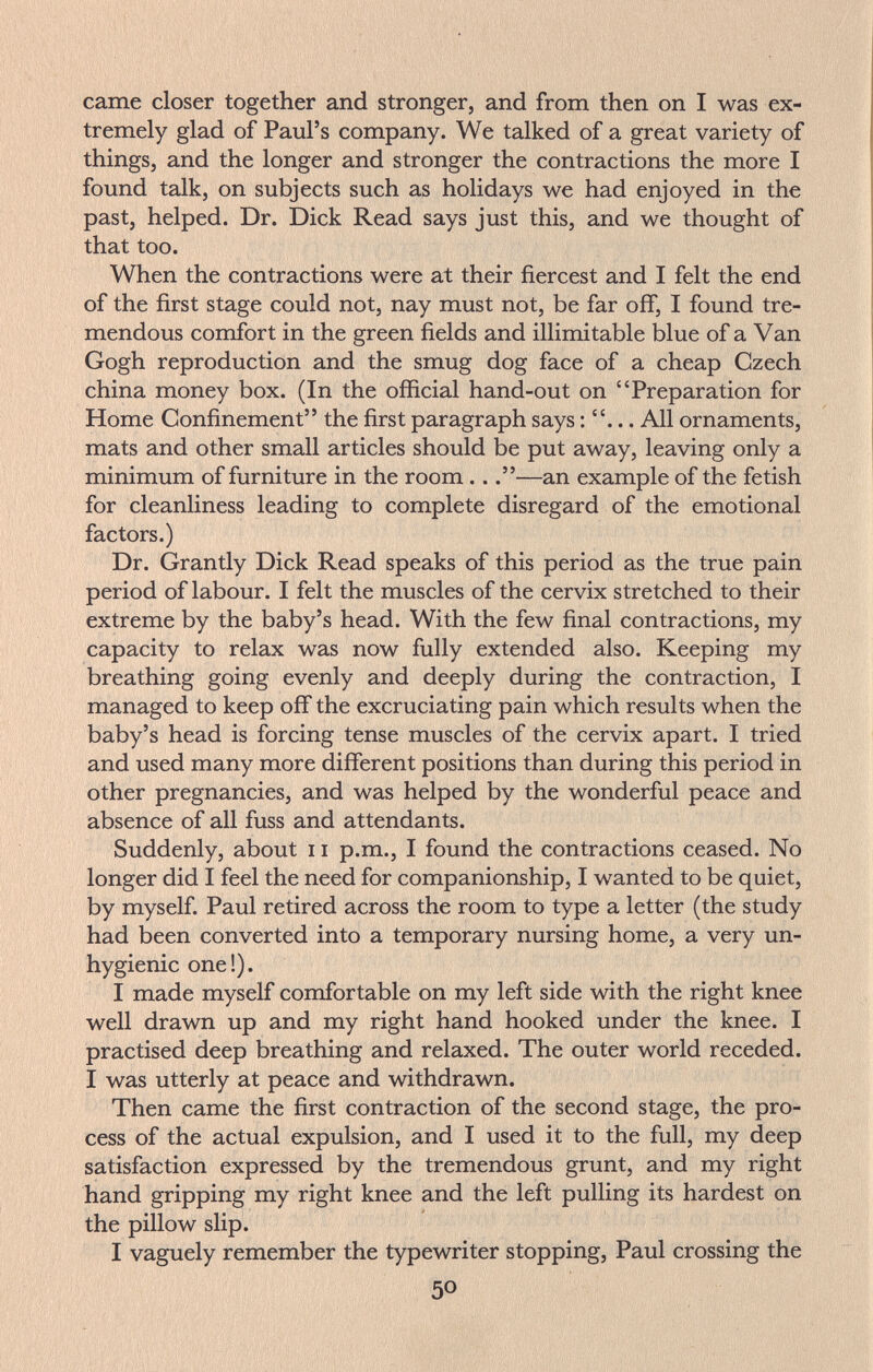 came closer together and stronger, and from then on I was ex¬ tremely glad of Paul's company. We talked of a great variety of things, and the longer and stronger the contractions the more I found talk, on subjects such as holidays we had enjoyed in the past, helped. Dr. Dick Read says just this, and we thought of that too. When the contractions were at their fiercest and I felt the end of the first stage could not, nay must not, be far off, I found tre¬ mendous comfort in the green fields and illimitable blue of a Van Gogh reproduction and the smug dog face of a cheap Czech china money box. (In the official hand-out on Preparation for Home Confinement the first paragraph says : . All ornaments, mats and other small articles should be put away, leaving only a minimum of furniture in the room ...—an example of the fetish for cleanliness leading to complete disregard of the emotional factors.) Dr. Grantly Dick Read speaks of this period as the true pain period of labour. I felt the muscles of the cervix stretched to their extreme by the baby's head. With the few final contractions, my capacity to relax was now fully extended also. Keeping my breathing going evenly and deeply during the contraction, I managed to keep off the excruciating pain which results when the baby's head is forcing tense muscles of the cervix apart. I tried and used many more different positions than during this period in other pregnancies, and was helped by the wonderful peace and absence of all fuss and attendants. Suddenly, about 11 p.m., I found the contractions ceased. No longer did I feel the need for companionship, I wanted to be quiet, by myself. Paul retired across the room to type a letter (the study had been converted into a temporary nursing home, a very un¬ hygienic one!). I made myself comfortable on my left side with the right knee well drawn up and my right hand hooked under the knee. I practised deep breathing and relaxed. The outer world receded. I was utterly at peace and withdrawn. Then came the first contraction of the second stage, the pro¬ cess of the actual expulsion, and I used it to the full, my deep satisfaction expressed by the tremendous grunt, and my right hand gripping my right knee and the left pulling its hardest on the pillow slip. I vaguely remember the typewriter stopping, Paul crossing the 50