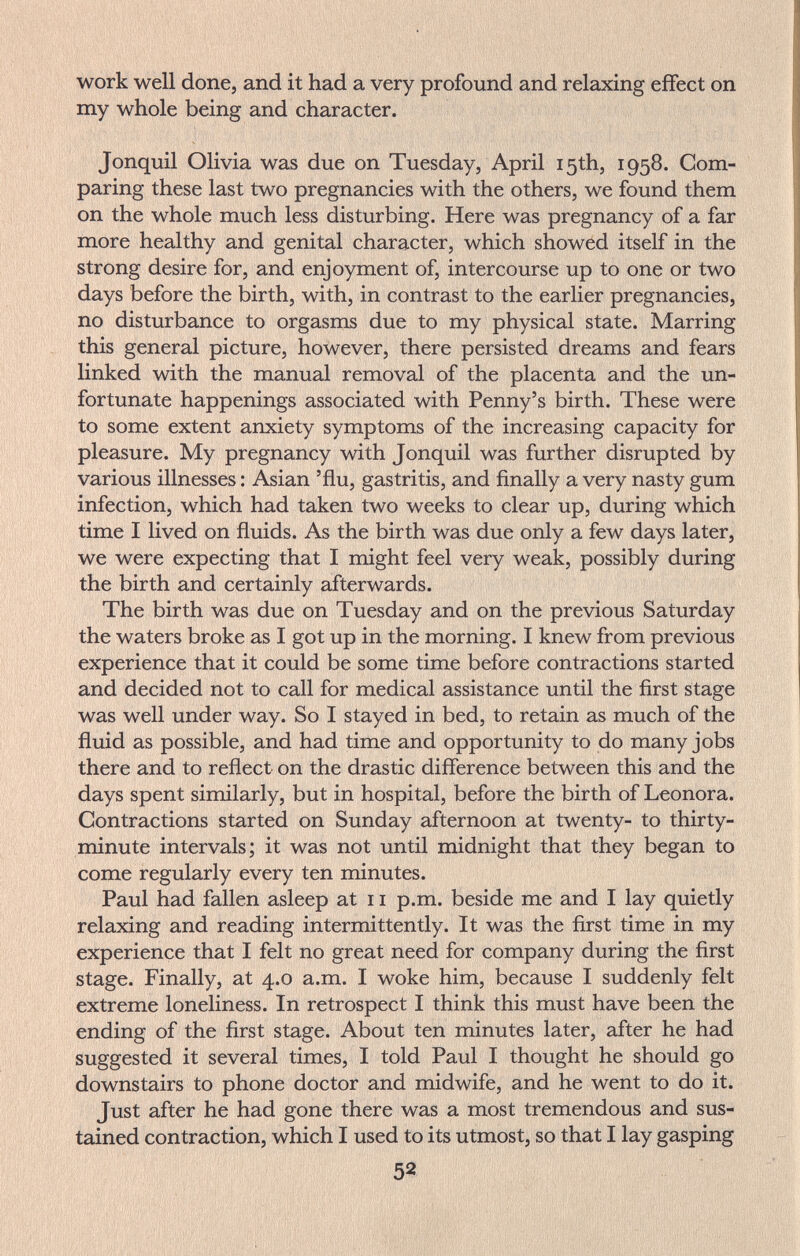 work well done, and it had a very profound and relaxing effect on my whole being and character. Jonquil Olivia was due on Tuesday, April 15th, 1958. Com¬ paring these last two pregnancies with the others, we found them on the whole much less disturbing. Here was pregnancy of a far more healthy and genital character, which showed itself in the strong desire for, and enjoyment of, intercourse up to one or two days before the birth, with, in contrast to the earlier pregnancies, no disturbance to orgasms due to my physical state. Marring this general picture, however, there persisted dreams and fears linked with the manual removal of the placenta and the un¬ fortunate happenings associated with Penny's birth. These were to some extent anxiety symptoms of the increasing capacity for pleasure. My pregnancy with Jonquil was further disrupted by various illnesses : Asian 'flu, gastritis, and finally a very nasty gum infection, which had taken two weeks to clear up, during which time I lived on fluids. As the birth was due only a few days later, we were expecting that I might feel very weak, possibly during the birth and certainly afterwards. The birth was due on Tuesday and on the previous Saturday the waters broke as I got up in the morning. I knew from previous experience that it could be some time before contractions started and decided not to call for medical assistance until the first stage was well under way. So I stayed in bed, to retain as much of the fluid as possible, and had time and opportunity to do many jobs there and to reflect on the drastic difference between this and the days spent similarly, but in hospital, before the birth of Leonora. Contractions started on Sunday afternoon at twenty- to thirty- minute intervals; it was not until midnight that they began to come regularly every ten minutes. Paul had fallen asleep at 11 p.m. beside me and I lay quietly relaxing and reading intermittently. It was the first time in my experience that I felt no great need for company during the first stage. Finally, at 4.0 a.m. I woke him, because I suddenly felt extreme loneliness. In retrospect I think this must have been the ending of the first stage. About ten minutes later, after he had suggested it several times, I told Paul I thought he should go downstairs to phone doctor and midwife, and he went to do it. Just after he had gone there was a most tremendous and sus¬ tained contraction, which I used to its utmost, so that I lay gasping 52