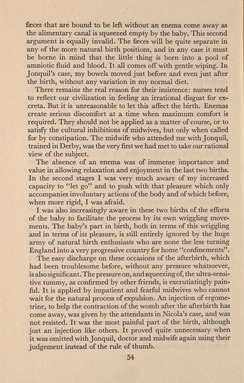 faeces that are bound to be left without an enema come away as the alimentary canal is squeezed empty by the baby. This second argument is equally invalid. The faeces will be quite separate in any of the more natural birth positions, and in any case it must be borne in mind that the little thing is born into a pool of amniotic fluid and blood. It all comes off with gentle wiping. In Jonquil's case, my bowels moved just before and even just after the birth, without any variation in my normal diet. There remains the real reason for their insistence : nurses tend to reflect our civilization in feeling an irrational disgust for ex¬ creta. But it is unreasonable to let this affect the birth. Enemas create serious discomfort at a time when maximum comfort is required. They should not be applied as a matter of course, or to satisfy the cultural inhibitions of midwives, but only when called for by constipation. The midwife who attended me with Jonquil, trained in Derby, was the very first we had met to take our rational view of the subject. The absence of an enema was of immense importance and value in allowing relaxation and enjoyment in the last two births. In the second stages I was very much aware of my increased capacity to let go and to push with that pleasure which only accompanies involuntary actions of the body and of which before, when more rigid, I was afraid. I was also increasingly aware in these two births of the efforts of the baby to facilitate the process by its own wriggling move¬ ments. The baby's part in birth, both in terms of this wriggling and in terms of its pleasure, is still entirely ignored by the huge army of natural birth enthusiasts who are none the less turning England into a very progressive country for home confinements. The easy discharge on these occasions of the afterbirth, which had been troublesome before, without any pressure whatsoever, is also significant. The pressure on, and squeezing of, the ultra-sensi¬ tive tummy, as confirmed by other friends, is excrutiatingly pain¬ ful. It is applied by impatient and fearful midwives who cannot wait for the natural process of expulsion. An injection of ergome- trine, to help the contraction of the womb after the afterbirth has come away, was given by the attendants in Nicola's case, and was not resisted. It was the most painful part of the birth, although just an injection like others. It proved quite unnecessary when it was omitted with Jonquil, doctor and midwife again using their judgement instead of the rule of thumb. 54