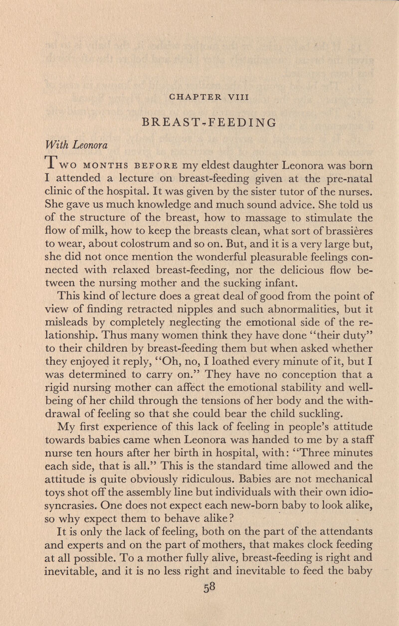CHAPTER Vili BREAST-FEEDING With Leonora Two MONTHS BEFORE my eldest daughter Leonora was born I attended a lecture on breast-feeding given at the pre-natal clinic of the hospital. It was given by the sister tutor of the nurses. She gave us much knowledge and much sound advice. She told us of the structure of the breast, how to massage to stimulate the flow of milk, how to keep the breasts clean, what sort of brassières to wear, about colostrum and so on. But, and it is a very large but, she did not once mention the wonderful pleasurable feelings con¬ nected with relaxed breast-feeding, nor the delicious flow be¬ tween the nursing mother and the sucking infant. This kind of lecture does a great deal of good from the point of view of finding retracted nipples and such abnormalities, but it misleads by completely neglecting the emotional side of the re¬ lationship. Thus many women think they have done their duty to their children by breast-feeding them but when asked whether they enjoyed it reply, Oh, no, I loathed every minute of it, but I was determined to carry on. They have no conception that a rigid nursing mother can affect the emotional stability and well- being of her child through the tensions of her body and the with¬ drawal of feeling so that she could bear the child suckling. My first experience of this lack of feeling in people's attitude towards babies came when Leonora was handed to me by a staff nurse ten hours after her birth in hospital, with: Three minutes each side, that is all. This is the standard time allowed and the attitude is quite obviously ridiculous. Babies are not mechanical toys shot off the assembly line but individuals with their own idio¬ syncrasies. One does not expect each new-born baby to look alike, so why expect them to behave alike ? It is only the lack of feeling, both on the part of the attendants and experts and on the part of mothers, that makes clock feeding at all possible. To a mother fully alive, breast-feeding is right and inevitable, and it is no less right and inevitable to feed the baby 58
