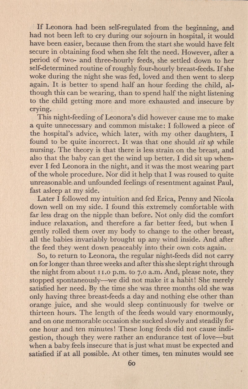 If Leonora had been self-regulated from the beginning, and had not been left to cry during our sojourn in hospital, it would have been easier, because then from the start she would have felt secure in obtaining food when she felt the need. However, after a period of two- and three-hourly feeds, she settled down to her self-determined routine of roughly four-hourly breast-feeds. If she woke during the night she was fed, loved and then went to sleep again. It is better to spend half an hour feeding the child, al¬ though this can be wearing, than to spend half the night listening to the child getting more and more exhausted and insecure by crying. This night-feeding of Leonora's did however cause me to make a quite unnecessary and common mistake: I followed a piece of the hospital's advice, which later, with my other daughters, I found to be quite incorrect. It was that one should sit up while nursing. The theory is that there is less strain on the breast, and also that the baby can get the wind up better. I did sit up when¬ ever I fed Leonora in the night, and it was the most wearing part of the whole procedure. Nor did it help that I was roused to quite unreasonable and unfounded feelings of resentment against Paul, fast asleep at my side. Later I followed my intuition and fed Erica, Penny and Nicola down well on my side. I found this extremely comfortable with far less drag on the nipple than before. Not only did the comfort induce relaxation, and therefore a far better feed, but when I gently rolled them over my body to change to the other breast, all the babies invariably brought up any wind inside. And after the feed they went down peaceably into their own cots again. So, to return to Leonora, the regular night-feeds did not carry on for longer than three weeks and after this she slept right through the night from about i i.o p.m. to 7.0 a.m. And, please note, they stopped spontaneously—^we did not make it a habit ! She merely satisfied her need. By the time she was three months old she was only having three breast-feeds a day and nothing else other than orange juice, and she would sleep continuously for twelve or thirteen hours. The length of the feeds would vary enormously, and on one memorable occasion she sucked slowly and steadily for one hour and ten minutes ! These long feeds did not cause indi¬ gestion, though they were rather an endurance test of love—but when a baby feels insecure that is just what must be expected and satisfied if at all possible. At other times, ten minutes would see 60